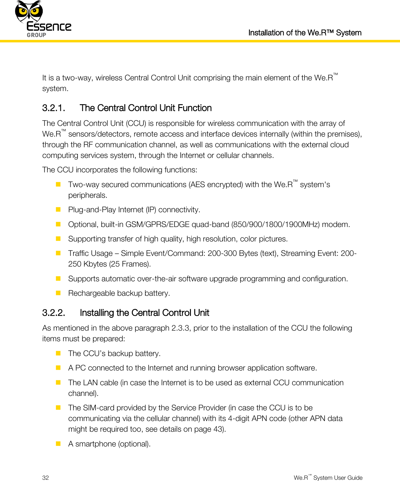  Installation of the We.R™ System  32  We.R™ System User Guide   It is a two-way, wireless Central Control Unit comprising the main element of the We.R™ system. 3.2.1. The Central Control Unit Function The Central Control Unit (CCU) is responsible for wireless communication with the array of We.R™ sensors/detectors, remote access and interface devices internally (within the premises), through the RF communication channel, as well as communications with the external cloud computing services system, through the Internet or cellular channels. The CCU incorporates the following functions:  Two-way secured communications (AES encrypted) with the We.R™ system&apos;s peripherals.  Plug-and-Play Internet (IP) connectivity.  Optional, built-in GSM/GPRS/EDGE quad-band (850/900/1800/1900MHz) modem.  Supporting transfer of high quality, high resolution, color pictures.  Traffic Usage – Simple Event/Command: 200-300 Bytes (text), Streaming Event: 200-250 Kbytes (25 Frames).  Supports automatic over-the-air software upgrade programming and configuration.  Rechargeable backup battery. 3.2.2. Installing the Central Control Unit As mentioned in the above paragraph 2.3.3, prior to the installation of the CCU the following items must be prepared:  The CCU’s backup battery.  A PC connected to the Internet and running browser application software.  The LAN cable (in case the Internet is to be used as external CCU communication channel).  The SIM-card provided by the Service Provider (in case the CCU is to be communicating via the cellular channel) with its 4-digit APN code (other APN data might be required too, see details on page 43).  A smartphone (optional).  