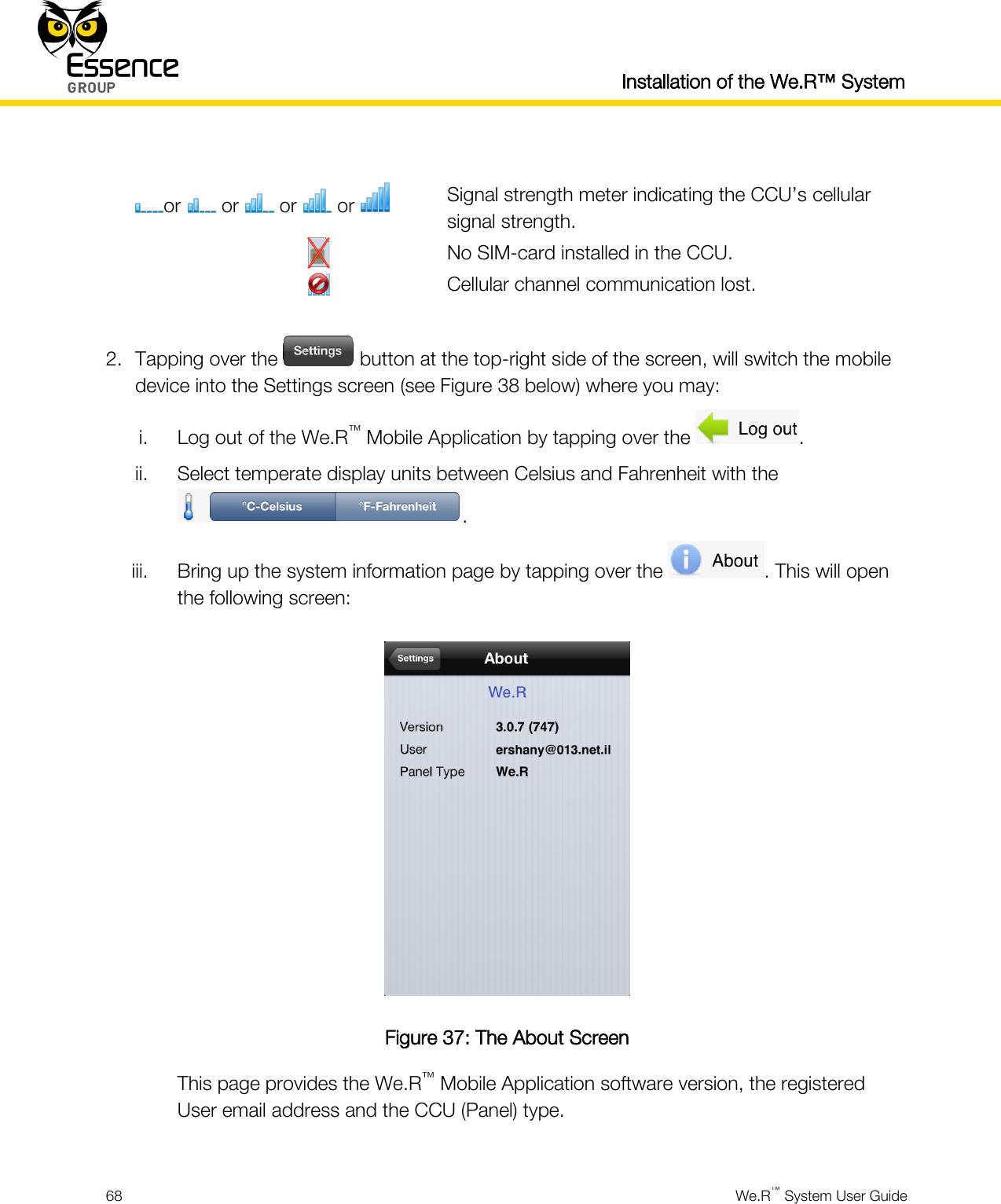   Installation of the We.R™ System  68  We.R™ System User Guide   or   or   or   or   Signal strength meter indicating the CCU’s cellular signal strength.              No SIM-card installed in the CCU.              Cellular channel communication lost.  2. Tapping over the   button at the top-right side of the screen, will switch the mobile device into the Settings screen (see Figure 38 below) where you may: i. Log out of the We.R™ Mobile Application by tapping over the  . ii. Select temperate display units between Celsius and Fahrenheit with the . iii. Bring up the system information page by tapping over the  . This will open the following screen:  Figure 37: The About Screen This page provides the We.R™ Mobile Application software version, the registered User email address and the CCU (Panel) type.  