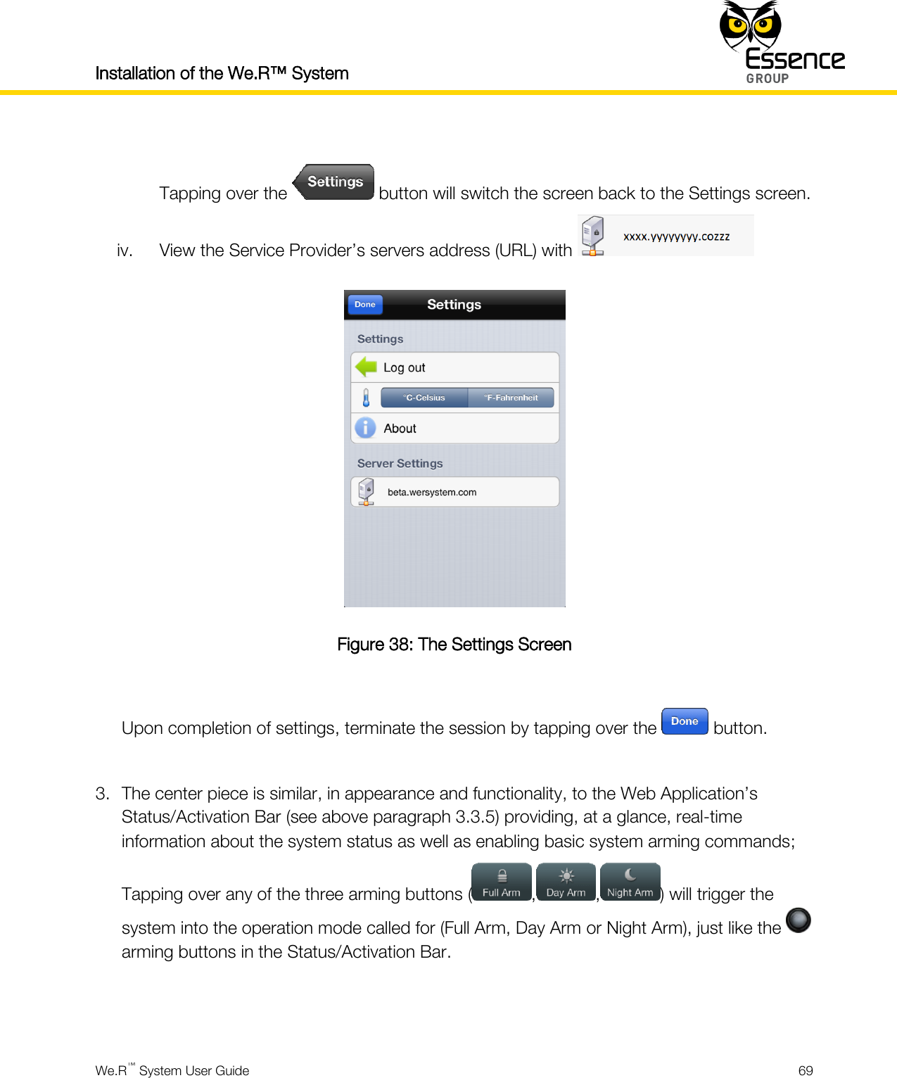 Installation of the We.R™ System    We.R™ System User Guide  69   Tapping over the   button will switch the screen back to the Settings screen. iv. View the Service Provider’s servers address (URL) with    Figure 38: The Settings Screen  Upon completion of settings, terminate the session by tapping over the   button.  3. The center piece is similar, in appearance and functionality, to the Web Application’s Status/Activation Bar (see above paragraph 3.3.5) providing, at a glance, real-time information about the system status as well as enabling basic system arming commands; Tapping over any of the three arming buttons ( , , ) will trigger the system into the operation mode called for (Full Arm, Day Arm or Night Arm), just like the   arming buttons in the Status/Activation Bar.   