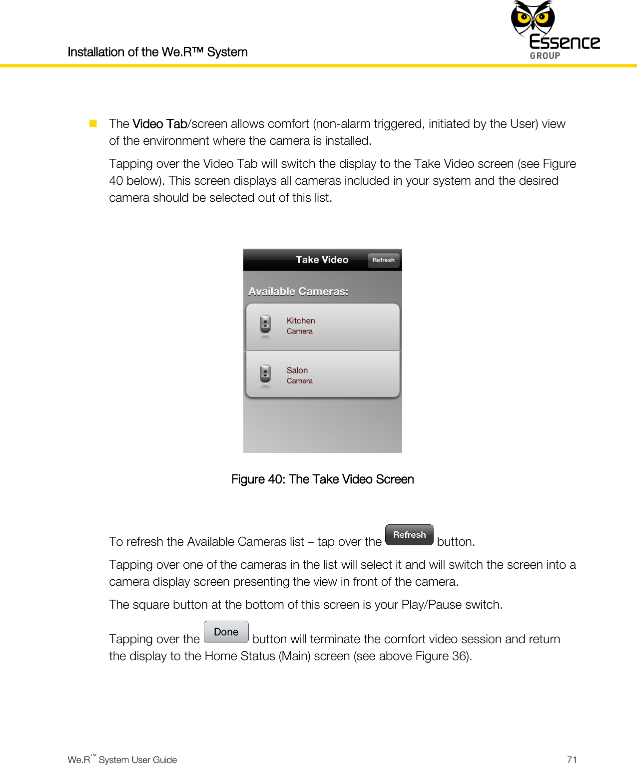 Installation of the We.R™ System    We.R™ System User Guide  71    The Video Tab/screen allows comfort (non-alarm triggered, initiated by the User) view of the environment where the camera is installed. Tapping over the Video Tab will switch the display to the Take Video screen (see Figure 40 below). This screen displays all cameras included in your system and the desired camera should be selected out of this list.   Figure 40: The Take Video Screen  To refresh the Available Cameras list – tap over the   button. Tapping over one of the cameras in the list will select it and will switch the screen into a camera display screen presenting the view in front of the camera. The square button at the bottom of this screen is your Play/Pause switch. Tapping over the   button will terminate the comfort video session and return the display to the Home Status (Main) screen (see above Figure 36).    