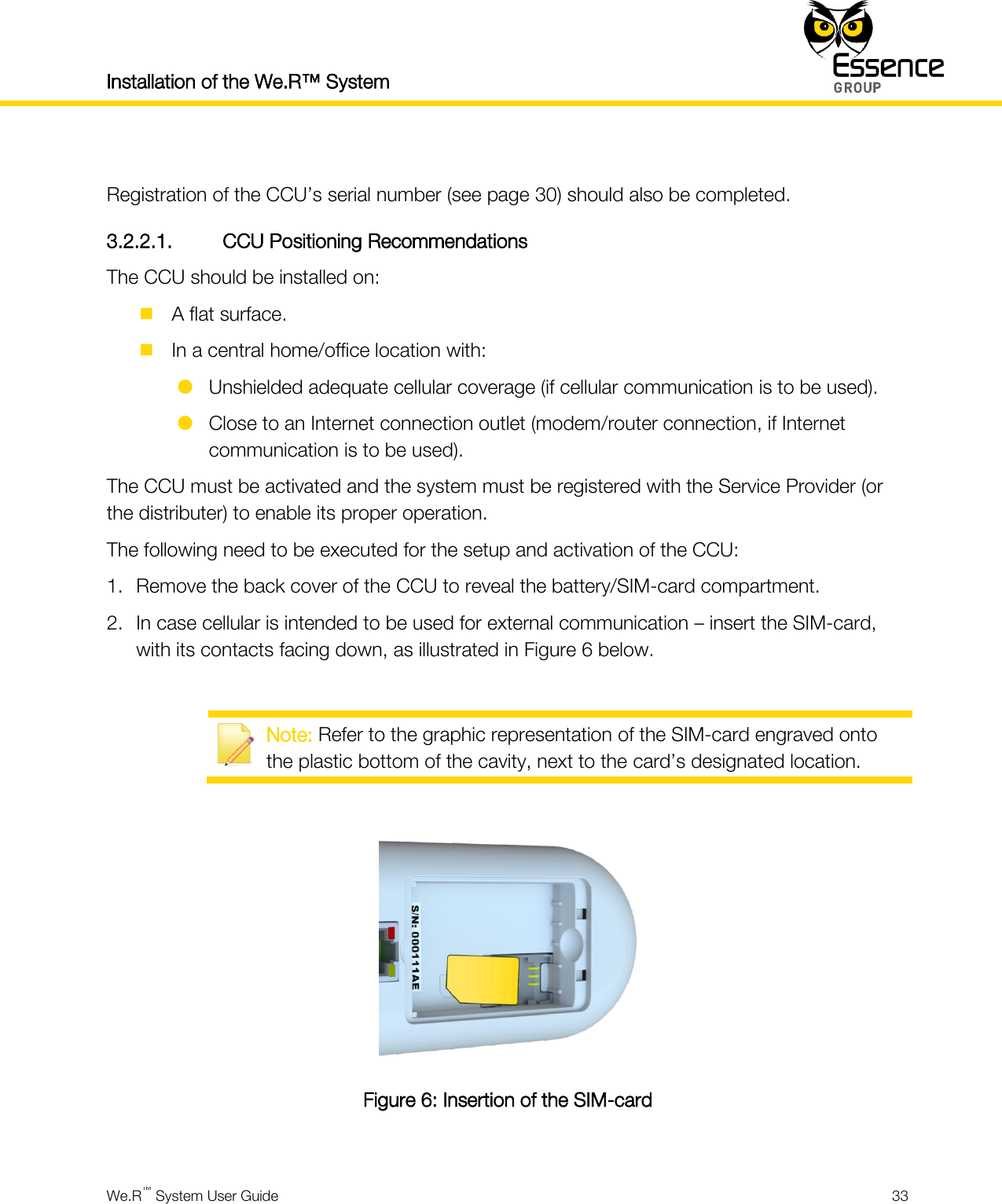 Installation of the We.R™ System    We.R™ System User Guide  33   Registration of the CCU’s serial number (see page 30) should also be completed. 3.2.2.1. CCU Positioning Recommendations The CCU should be installed on:  A flat surface.  In a central home/office location with:  Unshielded adequate cellular coverage (if cellular communication is to be used).  Close to an Internet connection outlet (modem/router connection, if Internet communication is to be used). The CCU must be activated and the system must be registered with the Service Provider (or the distributer) to enable its proper operation. The following need to be executed for the setup and activation of the CCU: 1. Remove the back cover of the CCU to reveal the battery/SIM-card compartment. 2. In case cellular is intended to be used for external communication – insert the SIM-card, with its contacts facing down, as illustrated in Figure 6 below.   Note: Refer to the graphic representation of the SIM-card engraved onto the plastic bottom of the cavity, next to the card’s designated location.   Figure 6: Insertion of the SIM-card  