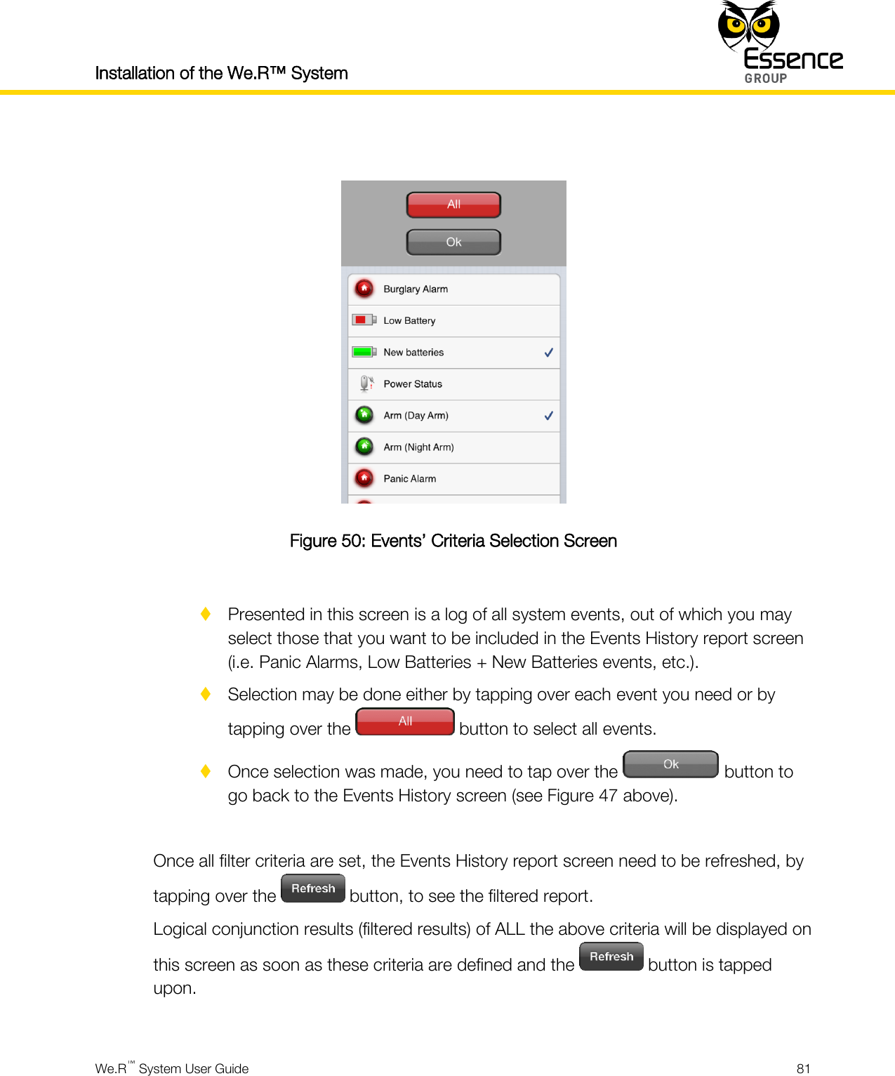 Installation of the We.R™ System    We.R™ System User Guide  81    Figure 50: Events’ Criteria Selection Screen   Presented in this screen is a log of all system events, out of which you may select those that you want to be included in the Events History report screen (i.e. Panic Alarms, Low Batteries + New Batteries events, etc.).  Selection may be done either by tapping over each event you need or by tapping over the   button to select all events.  Once selection was made, you need to tap over the   button to go back to the Events History screen (see Figure 47 above).  Once all filter criteria are set, the Events History report screen need to be refreshed, by tapping over the   button, to see the filtered report. Logical conjunction results (filtered results) of ALL the above criteria will be displayed on this screen as soon as these criteria are defined and the   button is tapped upon.  