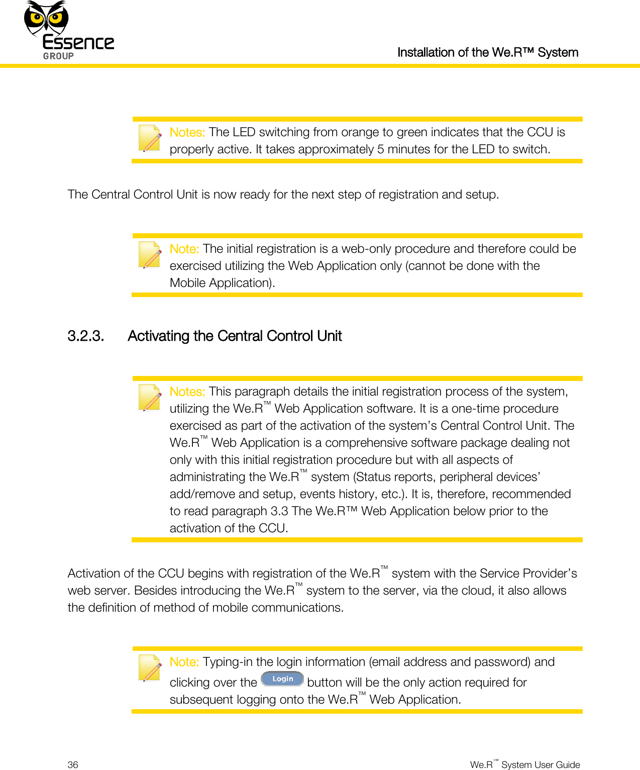  Installation of the We.R™ System  36  We.R™ System User Guide    Notes: The LED switching from orange to green indicates that the CCU is properly active. It takes approximately 5 minutes for the LED to switch.  The Central Control Unit is now ready for the next step of registration and setup.   Note: The initial registration is a web-only procedure and therefore could be exercised utilizing the Web Application only (cannot be done with the Mobile Application).  3.2.3. Activating the Central Control Unit   Notes: This paragraph details the initial registration process of the system, utilizing the We.R™ Web Application software. It is a one-time procedure exercised as part of the activation of the system’s Central Control Unit. The We.R™ Web Application is a comprehensive software package dealing not only with this initial registration procedure but with all aspects of administrating the We.R™ system (Status reports, peripheral devices’ add/remove and setup, events history, etc.). It is, therefore, recommended to read paragraph 3.3 The We.R™ Web Application below prior to the activation of the CCU.  Activation of the CCU begins with registration of the We.R™ system with the Service Provider’s web server. Besides introducing the We.R™ system to the server, via the cloud, it also allows the definition of method of mobile communications.   Note: Typing-in the login information (email address and password) and clicking over the   button will be the only action required for subsequent logging onto the We.R™ Web Application.  
