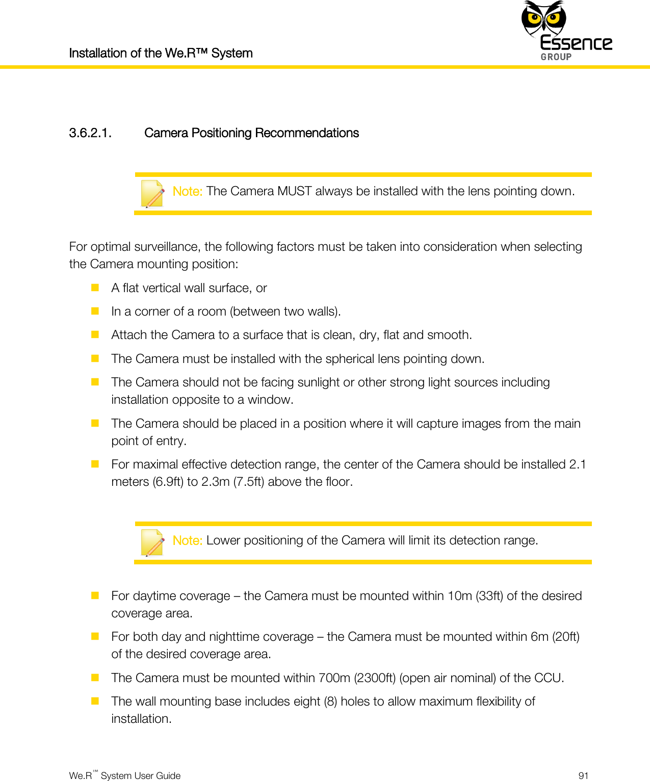 Installation of the We.R™ System    We.R™ System User Guide  91   3.6.2.1. Camera Positioning Recommendations   Note: The Camera MUST always be installed with the lens pointing down.  For optimal surveillance, the following factors must be taken into consideration when selecting the Camera mounting position:  A flat vertical wall surface, or  In a corner of a room (between two walls).  Attach the Camera to a surface that is clean, dry, flat and smooth.  The Camera must be installed with the spherical lens pointing down.  The Camera should not be facing sunlight or other strong light sources including installation opposite to a window.  The Camera should be placed in a position where it will capture images from the main point of entry.  For maximal effective detection range, the center of the Camera should be installed 2.1 meters (6.9ft) to 2.3m (7.5ft) above the floor.   Note: Lower positioning of the Camera will limit its detection range.   For daytime coverage – the Camera must be mounted within 10m (33ft) of the desired coverage area.  For both day and nighttime coverage – the Camera must be mounted within 6m (20ft) of the desired coverage area.  The Camera must be mounted within 700m (2300ft) (open air nominal) of the CCU.  The wall mounting base includes eight (8) holes to allow maximum flexibility of installation.  