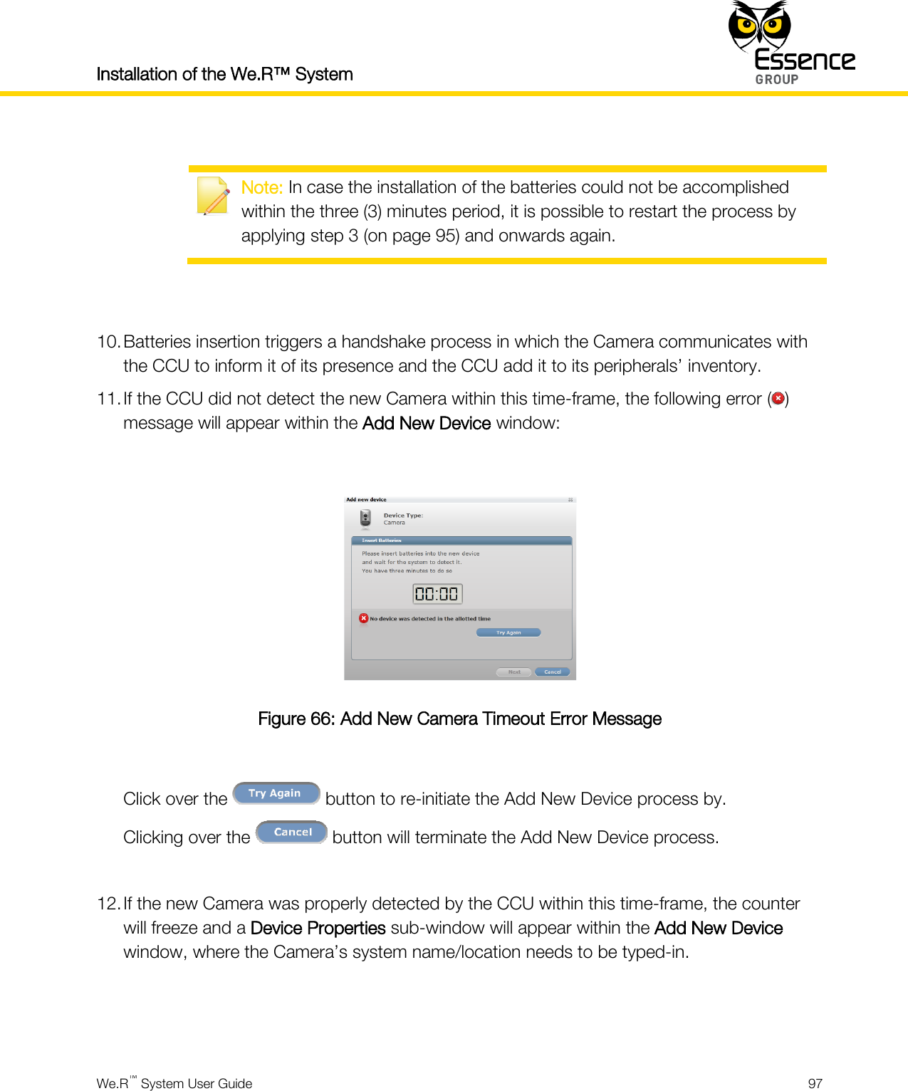 Installation of the We.R™ System    We.R™ System User Guide  97    Note: In case the installation of the batteries could not be accomplished within the three (3) minutes period, it is possible to restart the process by applying step 3 (on page 95) and onwards again.   10. Batteries insertion triggers a handshake process in which the Camera communicates with the CCU to inform it of its presence and the CCU add it to its peripherals’ inventory. 11. If the CCU did not detect the new Camera within this time-frame, the following error ( ) message will appear within the Add New Device window:   Figure 66: Add New Camera Timeout Error Message  Click over the   button to re-initiate the Add New Device process by. Clicking over the   button will terminate the Add New Device process.  12. If the new Camera was properly detected by the CCU within this time-frame, the counter will freeze and a Device Properties sub-window will appear within the Add New Device window, where the Camera’s system name/location needs to be typed-in.   