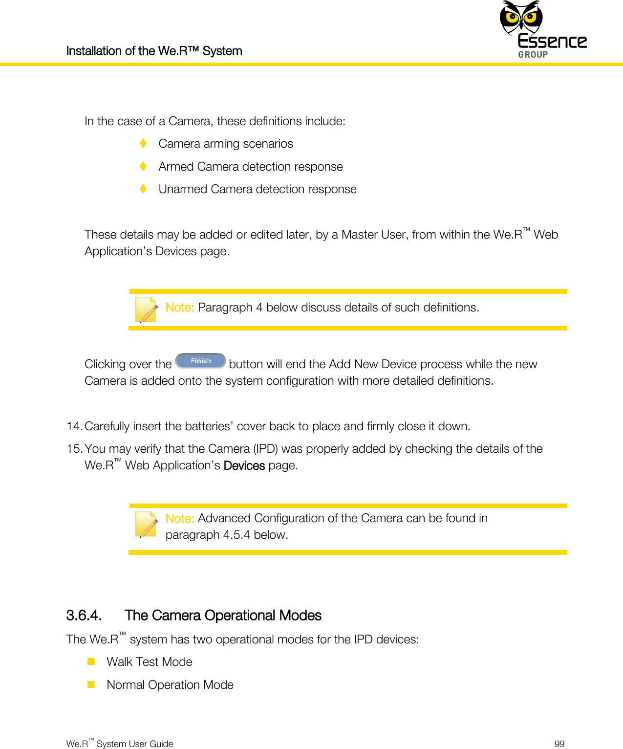 Installation of the We.R™ System    We.R™ System User Guide  99   In the case of a Camera, these definitions include:  Camera arming scenarios  Armed Camera detection response  Unarmed Camera detection response  These details may be added or edited later, by a Master User, from within the We.R™ Web Application’s Devices page.   Note: Paragraph 4 below discuss details of such definitions.  Clicking over the   button will end the Add New Device process while the new Camera is added onto the system configuration with more detailed definitions.  14. Carefully insert the batteries’ cover back to place and firmly close it down. 15. You may verify that the Camera (IPD) was properly added by checking the details of the We.R™ Web Application’s Devices page.   Note: Advanced Configuration of the Camera can be found in paragraph 4.5.4 below.   3.6.4. The Camera Operational Modes The We.R™ system has two operational modes for the IPD devices:  Walk Test Mode  Normal Operation Mode  