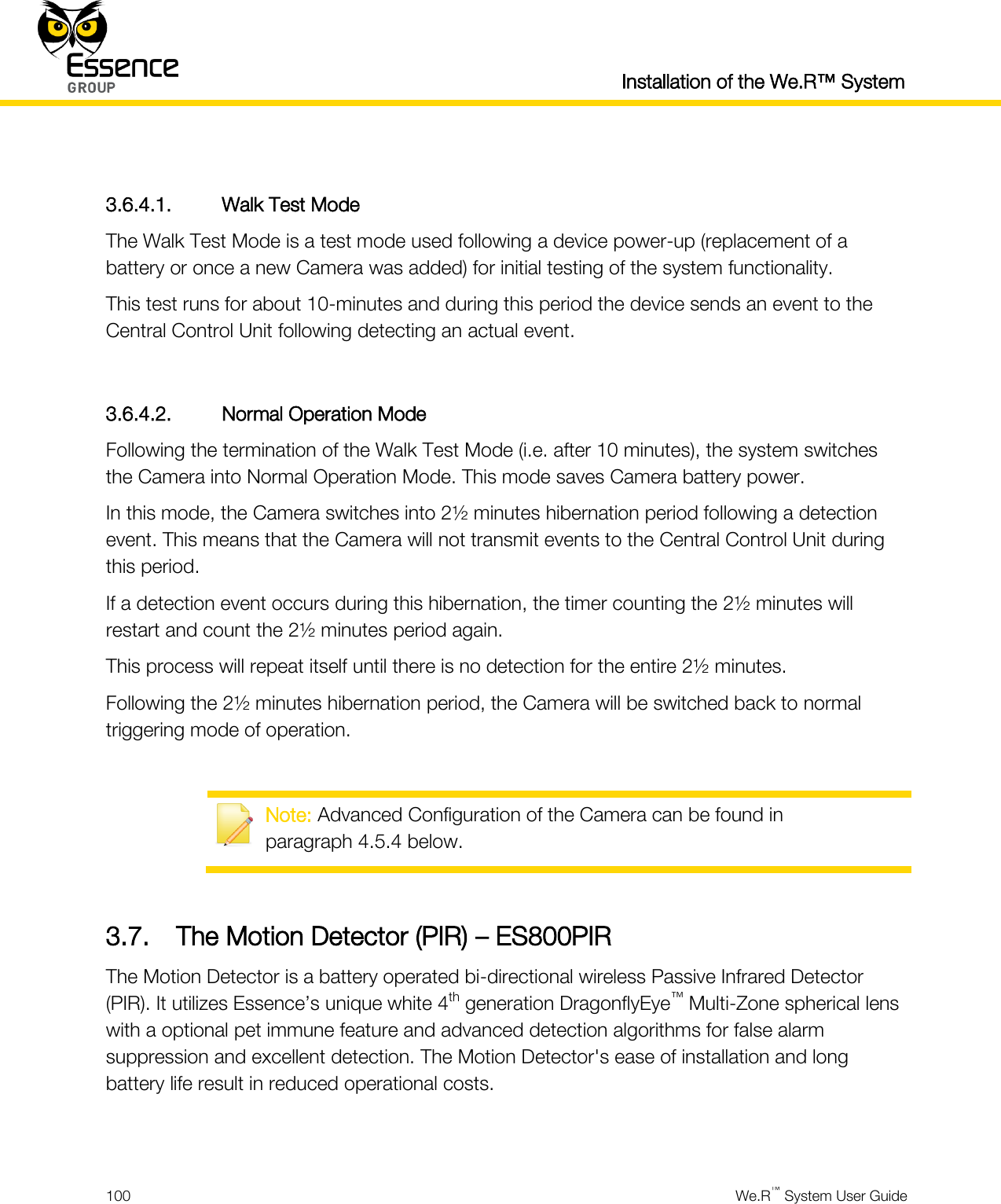  Installation of the We.R™ System  100  We.R™ System User Guide   3.6.4.1. Walk Test Mode The Walk Test Mode is a test mode used following a device power-up (replacement of a battery or once a new Camera was added) for initial testing of the system functionality. This test runs for about 10-minutes and during this period the device sends an event to the Central Control Unit following detecting an actual event.  3.6.4.2. Normal Operation Mode Following the termination of the Walk Test Mode (i.e. after 10 minutes), the system switches the Camera into Normal Operation Mode. This mode saves Camera battery power. In this mode, the Camera switches into 2½ minutes hibernation period following a detection event. This means that the Camera will not transmit events to the Central Control Unit during this period. If a detection event occurs during this hibernation, the timer counting the 2½ minutes will restart and count the 2½ minutes period again. This process will repeat itself until there is no detection for the entire 2½ minutes. Following the 2½ minutes hibernation period, the Camera will be switched back to normal triggering mode of operation.   Note: Advanced Configuration of the Camera can be found in paragraph 4.5.4 below.  3.7. The Motion Detector (PIR) – ES800PIR The Motion Detector is a battery operated bi-directional wireless Passive Infrared Detector (PIR). It utilizes Essence’s unique white 4th generation DragonflyEye™ Multi-Zone spherical lens with a optional pet immune feature and advanced detection algorithms for false alarm suppression and excellent detection. The Motion Detector&apos;s ease of installation and long battery life result in reduced operational costs.  