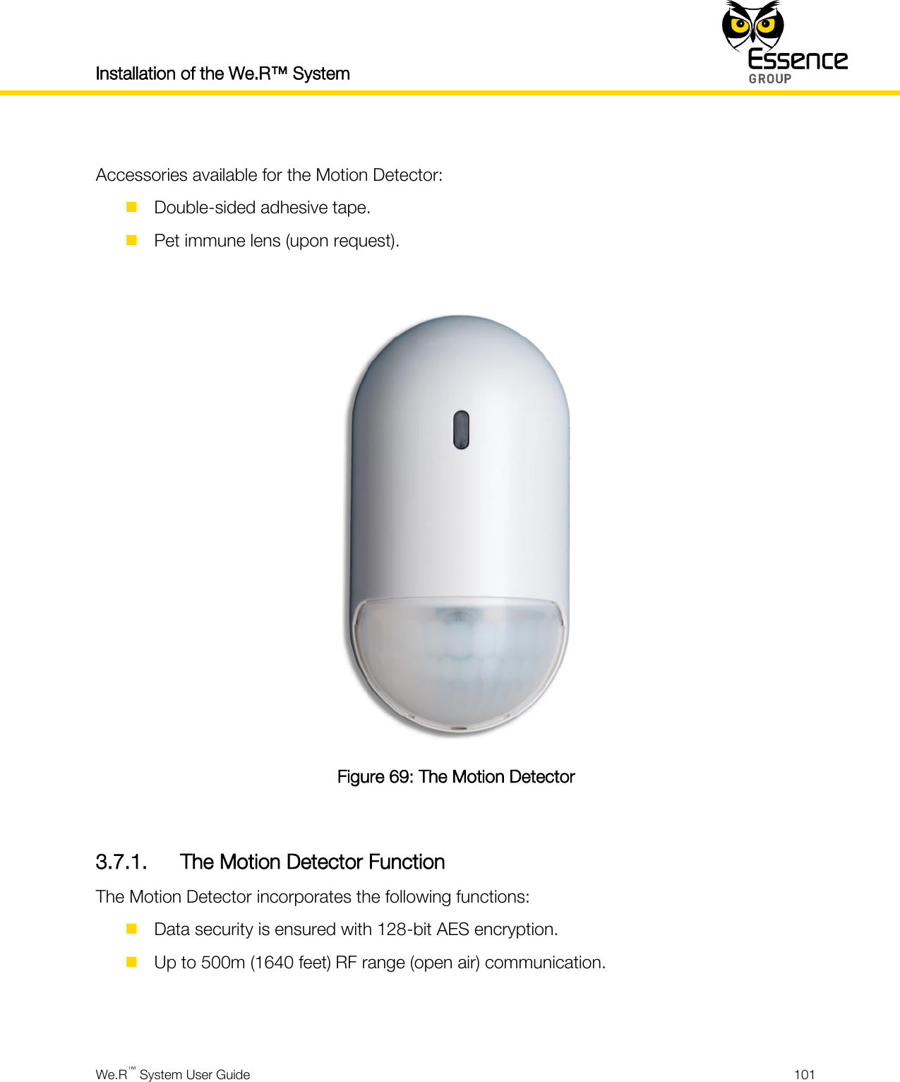 Installation of the We.R™ System    We.R™ System User Guide  101   Accessories available for the Motion Detector:  Double-sided adhesive tape.  Pet immune lens (upon request).   Figure 69: The Motion Detector  3.7.1. The Motion Detector Function The Motion Detector incorporates the following functions:  Data security is ensured with 128-bit AES encryption.  Up to 500m (1640 feet) RF range (open air) communication.   