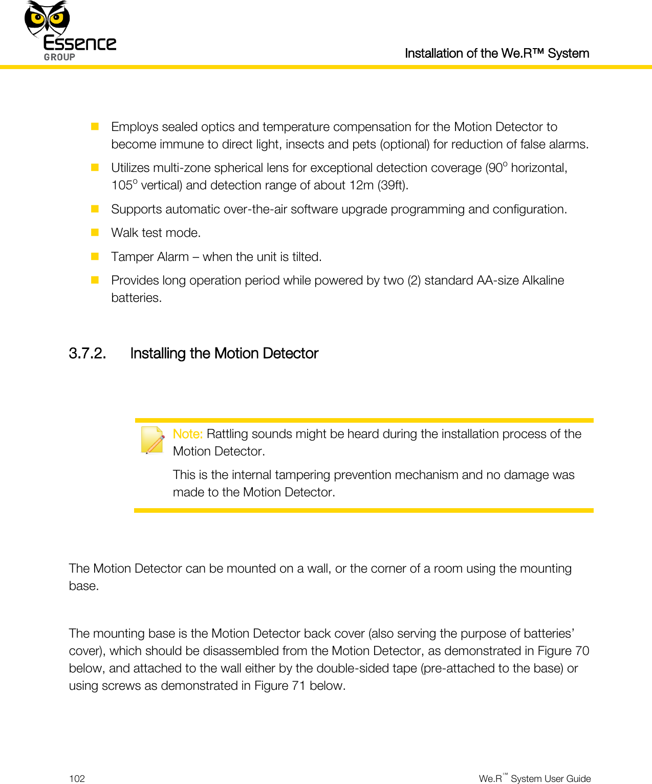  Installation of the We.R™ System  102  We.R™ System User Guide    Employs sealed optics and temperature compensation for the Motion Detector to become immune to direct light, insects and pets (optional) for reduction of false alarms.  Utilizes multi-zone spherical lens for exceptional detection coverage (90o horizontal, 105o vertical) and detection range of about 12m (39ft).  Supports automatic over-the-air software upgrade programming and configuration.  Walk test mode.  Tamper Alarm – when the unit is tilted.  Provides long operation period while powered by two (2) standard AA-size Alkaline batteries.  3.7.2. Installing the Motion Detector    Note: Rattling sounds might be heard during the installation process of the Motion Detector. This is the internal tampering prevention mechanism and no damage was made to the Motion Detector.   The Motion Detector can be mounted on a wall, or the corner of a room using the mounting base.  The mounting base is the Motion Detector back cover (also serving the purpose of batteries’ cover), which should be disassembled from the Motion Detector, as demonstrated in Figure 70 below, and attached to the wall either by the double-sided tape (pre-attached to the base) or using screws as demonstrated in Figure 71 below.   
