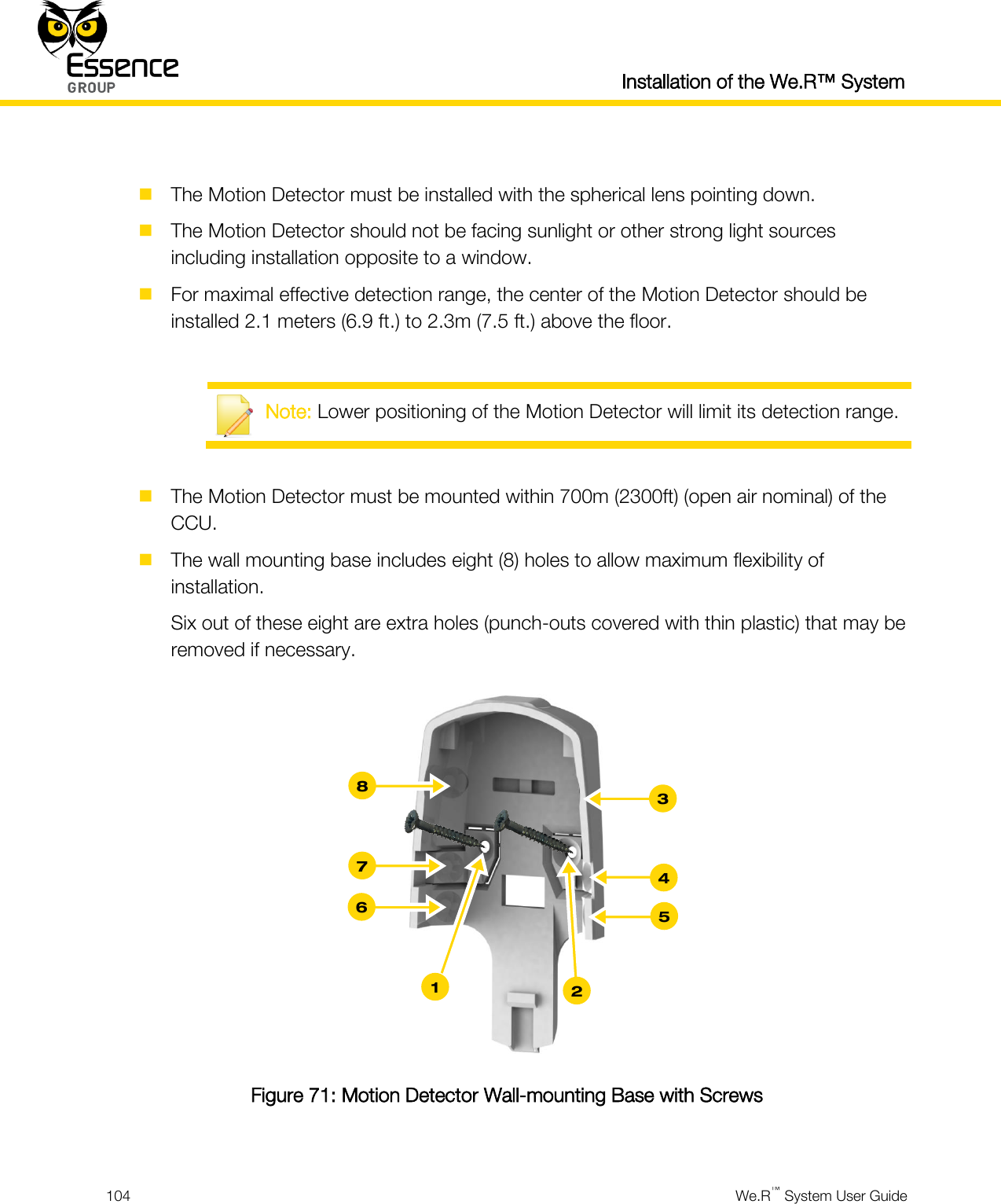  Installation of the We.R™ System  104  We.R™ System User Guide    The Motion Detector must be installed with the spherical lens pointing down.  The Motion Detector should not be facing sunlight or other strong light sources including installation opposite to a window.  For maximal effective detection range, the center of the Motion Detector should be installed 2.1 meters (6.9 ft.) to 2.3m (7.5 ft.) above the floor.   Note: Lower positioning of the Motion Detector will limit its detection range.   The Motion Detector must be mounted within 700m (2300ft) (open air nominal) of the CCU.  The wall mounting base includes eight (8) holes to allow maximum flexibility of installation. Six out of these eight are extra holes (punch-outs covered with thin plastic) that may be removed if necessary.  Figure 71: Motion Detector Wall-mounting Base with Screws  3 4 5 8 7 6 2 1 