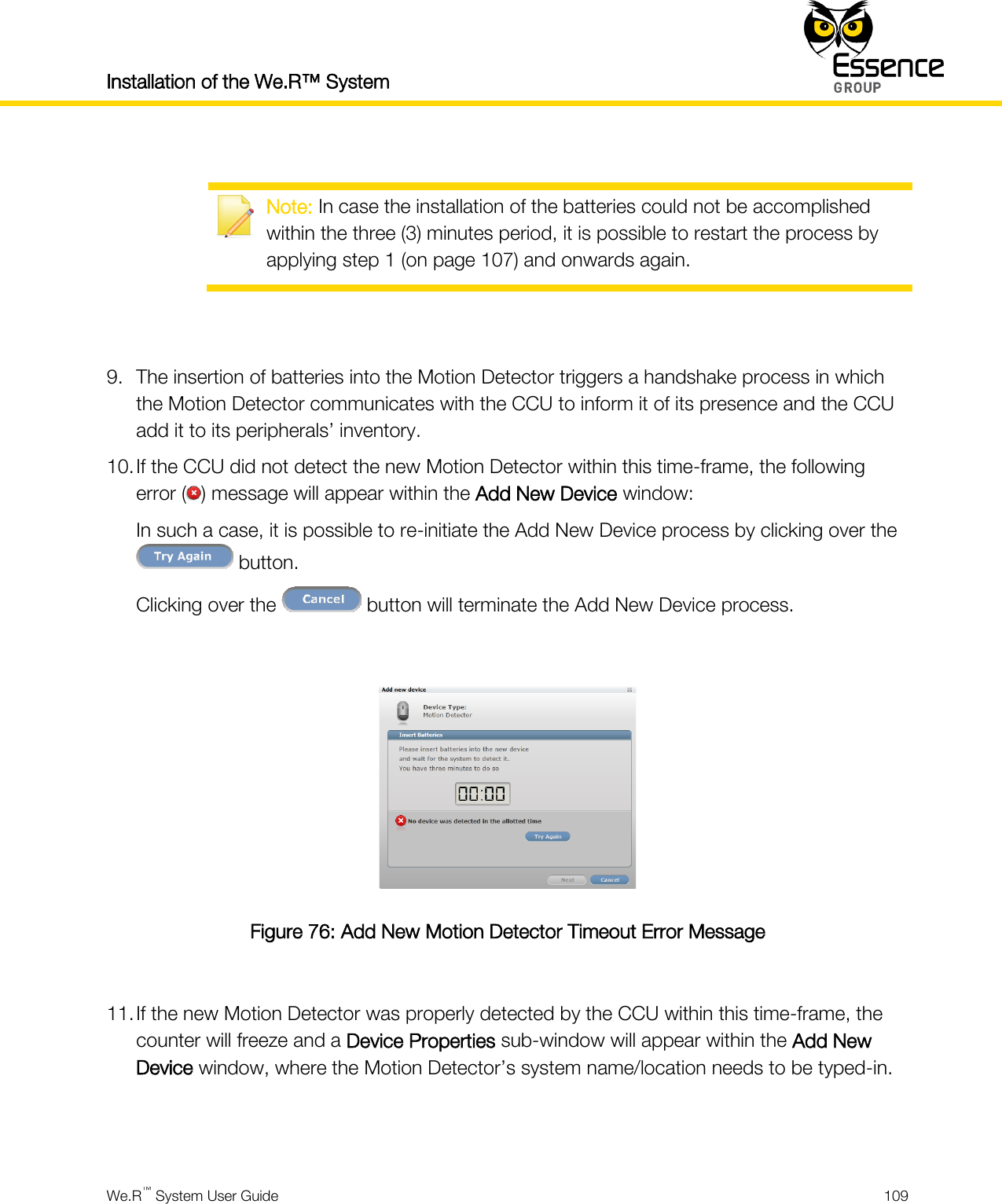 Installation of the We.R™ System    We.R™ System User Guide  109    Note: In case the installation of the batteries could not be accomplished within the three (3) minutes period, it is possible to restart the process by applying step 1 (on page 107) and onwards again.   9. The insertion of batteries into the Motion Detector triggers a handshake process in which the Motion Detector communicates with the CCU to inform it of its presence and the CCU add it to its peripherals’ inventory. 10. If the CCU did not detect the new Motion Detector within this time-frame, the following error ( ) message will appear within the Add New Device window: In such a case, it is possible to re-initiate the Add New Device process by clicking over the  button. Clicking over the   button will terminate the Add New Device process.   Figure 76: Add New Motion Detector Timeout Error Message  11. If the new Motion Detector was properly detected by the CCU within this time-frame, the counter will freeze and a Device Properties sub-window will appear within the Add New Device window, where the Motion Detector’s system name/location needs to be typed-in.   
