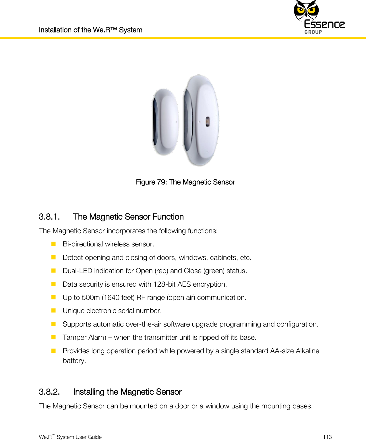 Installation of the We.R™ System    We.R™ System User Guide  113    Figure 79: The Magnetic Sensor  3.8.1. The Magnetic Sensor Function The Magnetic Sensor incorporates the following functions:  Bi-directional wireless sensor.  Detect opening and closing of doors, windows, cabinets, etc.  Dual-LED indication for Open (red) and Close (green) status.  Data security is ensured with 128-bit AES encryption.  Up to 500m (1640 feet) RF range (open air) communication.  Unique electronic serial number.  Supports automatic over-the-air software upgrade programming and configuration.  Tamper Alarm – when the transmitter unit is ripped off its base.  Provides long operation period while powered by a single standard AA-size Alkaline battery.  3.8.2. Installing the Magnetic Sensor The Magnetic Sensor can be mounted on a door or a window using the mounting bases.  