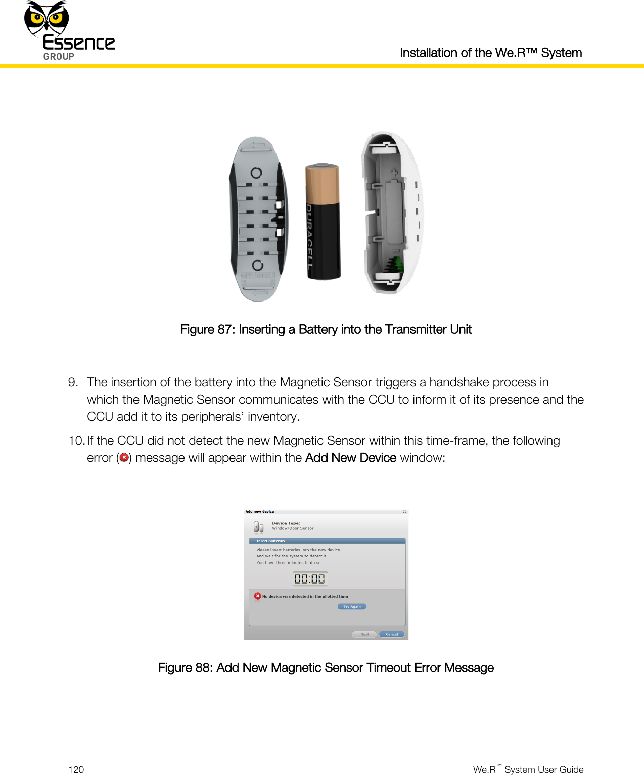  Installation of the We.R™ System  120  We.R™ System User Guide    Figure 87: Inserting a Battery into the Transmitter Unit  9. The insertion of the battery into the Magnetic Sensor triggers a handshake process in which the Magnetic Sensor communicates with the CCU to inform it of its presence and the CCU add it to its peripherals’ inventory. 10. If the CCU did not detect the new Magnetic Sensor within this time-frame, the following error ( ) message will appear within the Add New Device window:   Figure 88: Add New Magnetic Sensor Timeout Error Message   