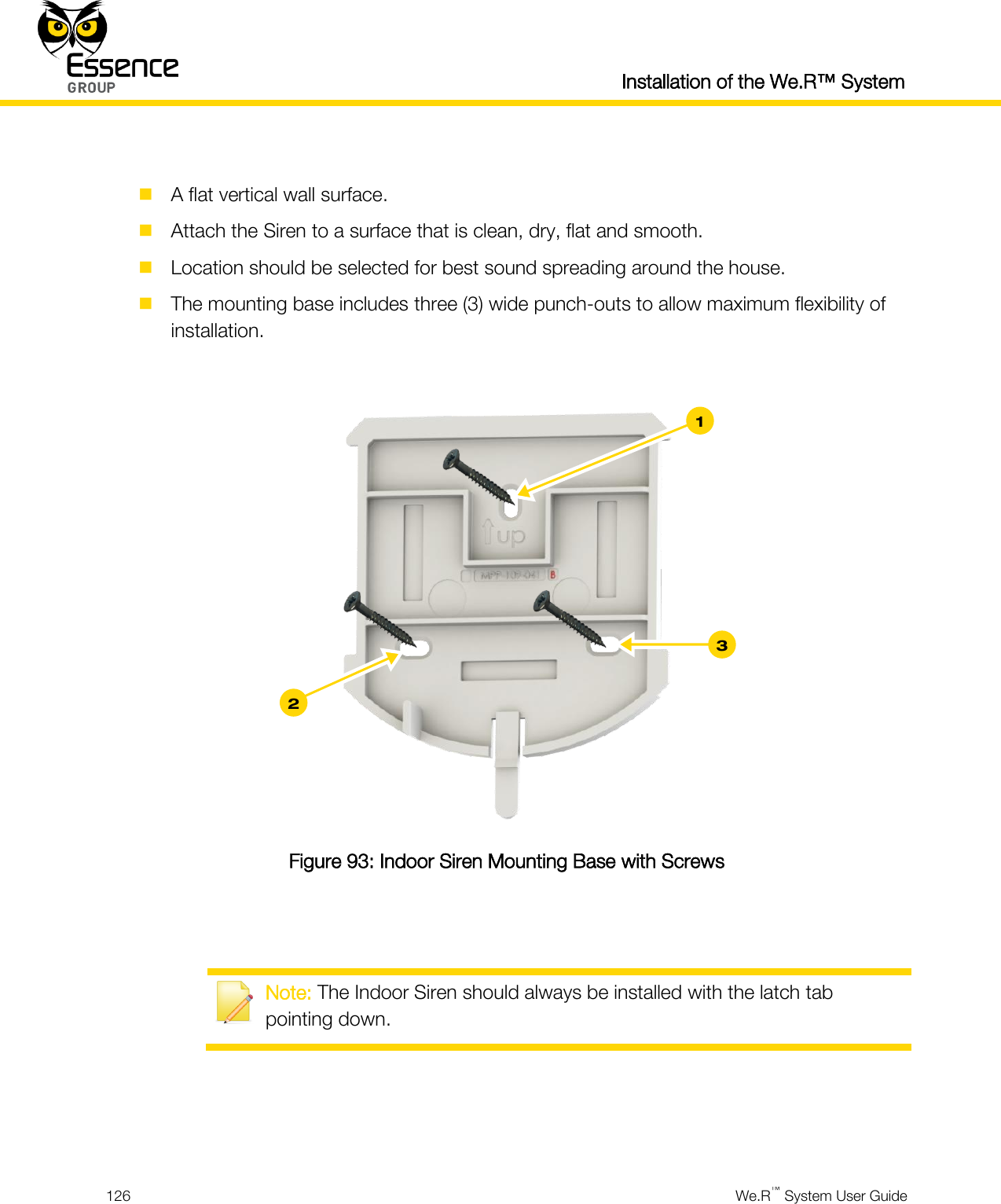  Installation of the We.R™ System  126  We.R™ System User Guide    A flat vertical wall surface.  Attach the Siren to a surface that is clean, dry, flat and smooth.  Location should be selected for best sound spreading around the house.  The mounting base includes three (3) wide punch-outs to allow maximum flexibility of installation.   Figure 93: Indoor Siren Mounting Base with Screws    Note: The Indoor Siren should always be installed with the latch tab pointing down.    3 2 1 