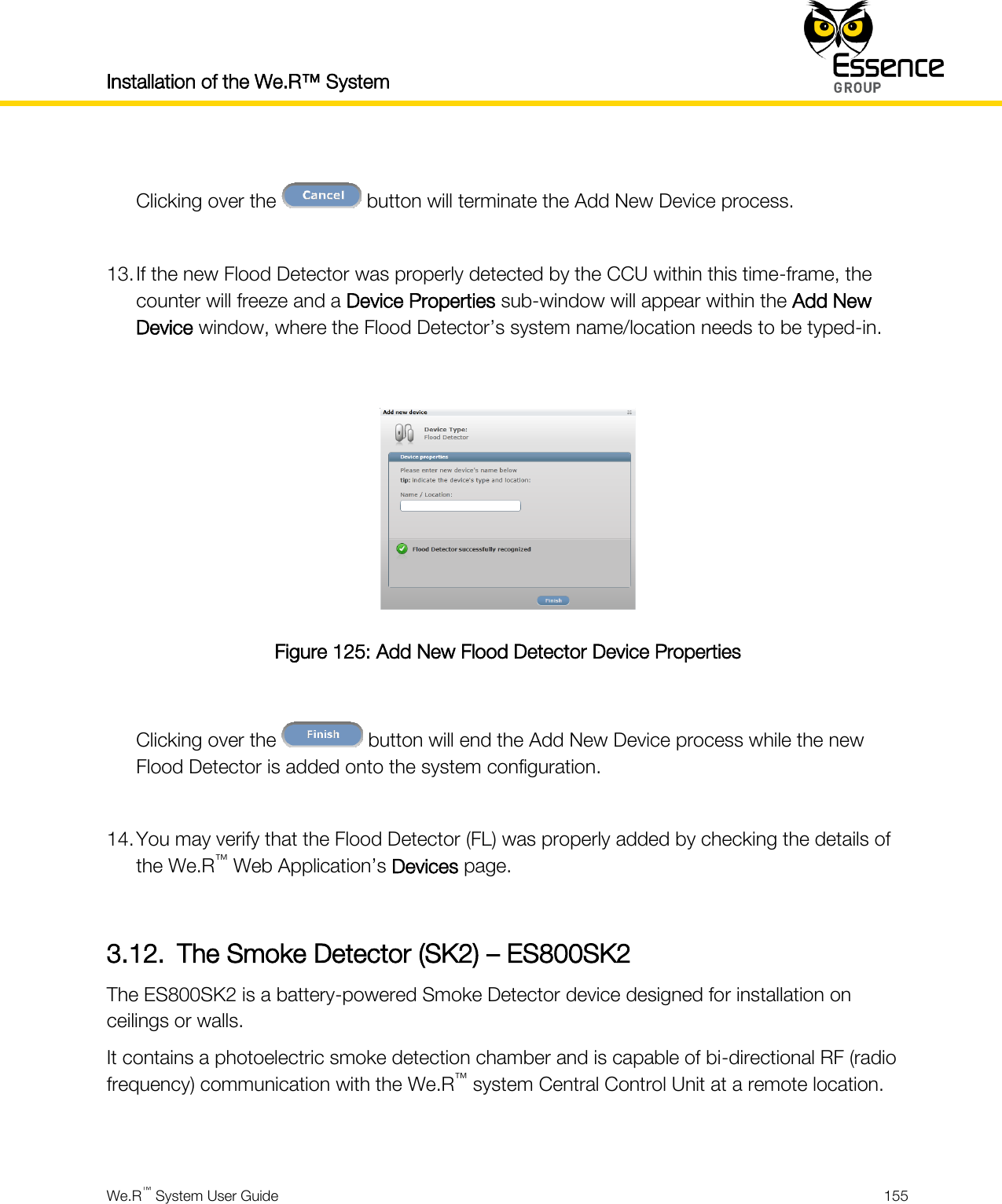 Installation of the We.R™ System    We.R™ System User Guide  155   Clicking over the   button will terminate the Add New Device process.  13. If the new Flood Detector was properly detected by the CCU within this time-frame, the counter will freeze and a Device Properties sub-window will appear within the Add New Device window, where the Flood Detector’s system name/location needs to be typed-in.   Figure 125: Add New Flood Detector Device Properties  Clicking over the   button will end the Add New Device process while the new Flood Detector is added onto the system configuration.  14. You may verify that the Flood Detector (FL) was properly added by checking the details of the We.R™ Web Application’s Devices page.  3.12. The Smoke Detector (SK2) – ES800SK2 The ES800SK2 is a battery-powered Smoke Detector device designed for installation on ceilings or walls. It contains a photoelectric smoke detection chamber and is capable of bi-directional RF (radio frequency) communication with the We.R™ system Central Control Unit at a remote location.  