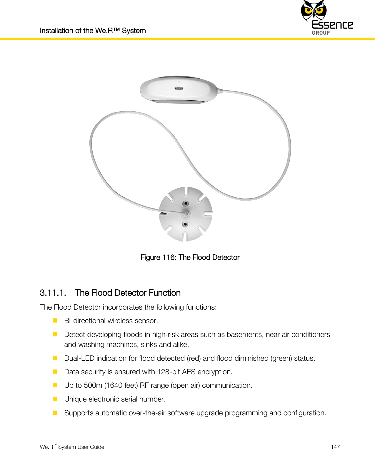 Installation of the We.R™ System    We.R™ System User Guide  147    Figure 116: The Flood Detector  3.11.1. The Flood Detector Function The Flood Detector incorporates the following functions:  Bi-directional wireless sensor.  Detect developing floods in high‐risk areas such as basements, near air conditioners and washing machines, sinks and alike.  Dual-LED indication for flood detected (red) and flood diminished (green) status.  Data security is ensured with 128-bit AES encryption.  Up to 500m (1640 feet) RF range (open air) communication.  Unique electronic serial number.  Supports automatic over-the-air software upgrade programming and configuration.  