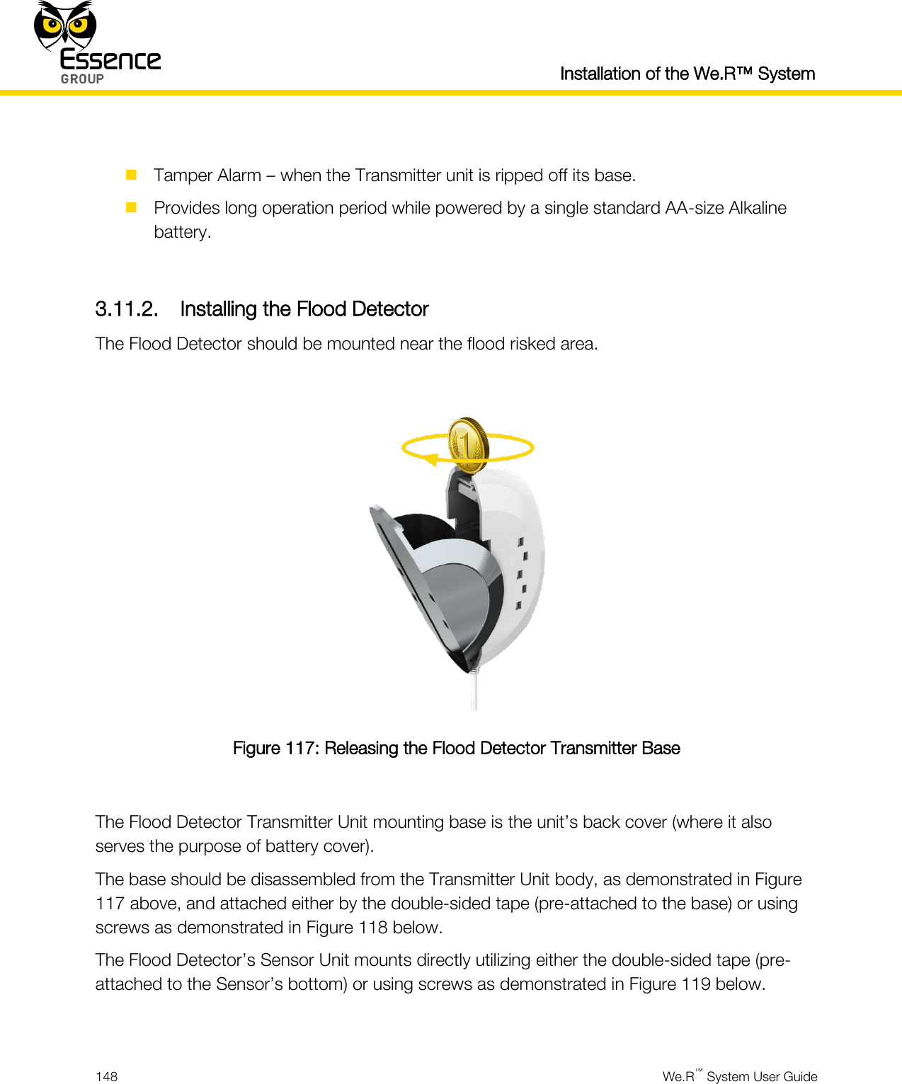  Installation of the We.R™ System  148  We.R™ System User Guide    Tamper Alarm – when the Transmitter unit is ripped off its base.  Provides long operation period while powered by a single standard AA-size Alkaline battery.  3.11.2. Installing the Flood Detector The Flood Detector should be mounted near the flood risked area.   Figure 117: Releasing the Flood Detector Transmitter Base  The Flood Detector Transmitter Unit mounting base is the unit’s back cover (where it also serves the purpose of battery cover). The base should be disassembled from the Transmitter Unit body, as demonstrated in Figure 117 above, and attached either by the double-sided tape (pre-attached to the base) or using screws as demonstrated in Figure 118 below. The Flood Detector’s Sensor Unit mounts directly utilizing either the double-sided tape (pre-attached to the Sensor’s bottom) or using screws as demonstrated in Figure 119 below.  