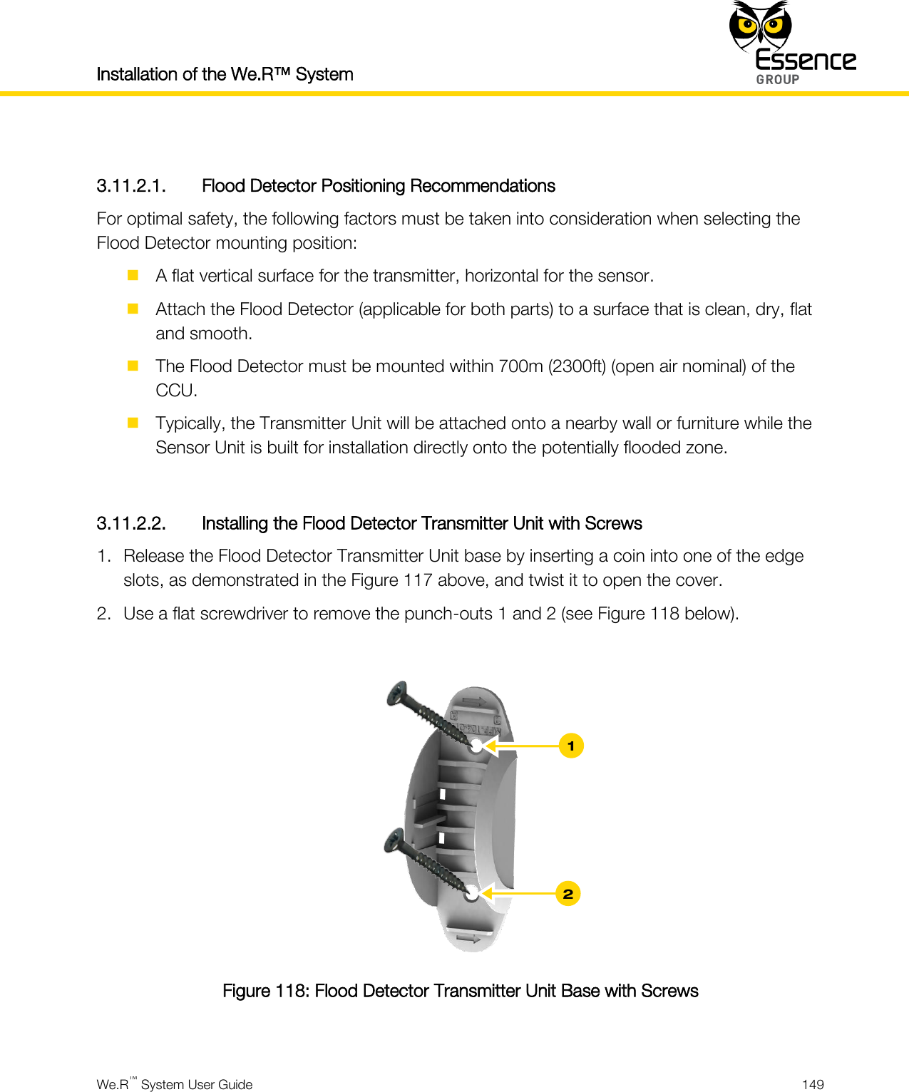 Installation of the We.R™ System    We.R™ System User Guide  149   3.11.2.1. Flood Detector Positioning Recommendations For optimal safety, the following factors must be taken into consideration when selecting the Flood Detector mounting position:  A flat vertical surface for the transmitter, horizontal for the sensor.  Attach the Flood Detector (applicable for both parts) to a surface that is clean, dry, flat and smooth.  The Flood Detector must be mounted within 700m (2300ft) (open air nominal) of the CCU.  Typically, the Transmitter Unit will be attached onto a nearby wall or furniture while the Sensor Unit is built for installation directly onto the potentially flooded zone.  3.11.2.2. Installing the Flood Detector Transmitter Unit with Screws 1. Release the Flood Detector Transmitter Unit base by inserting a coin into one of the edge slots, as demonstrated in the Figure 117 above, and twist it to open the cover. 2. Use a flat screwdriver to remove the punch-outs 1 and 2 (see Figure 118 below).   Figure 118: Flood Detector Transmitter Unit Base with Screws  2 1 