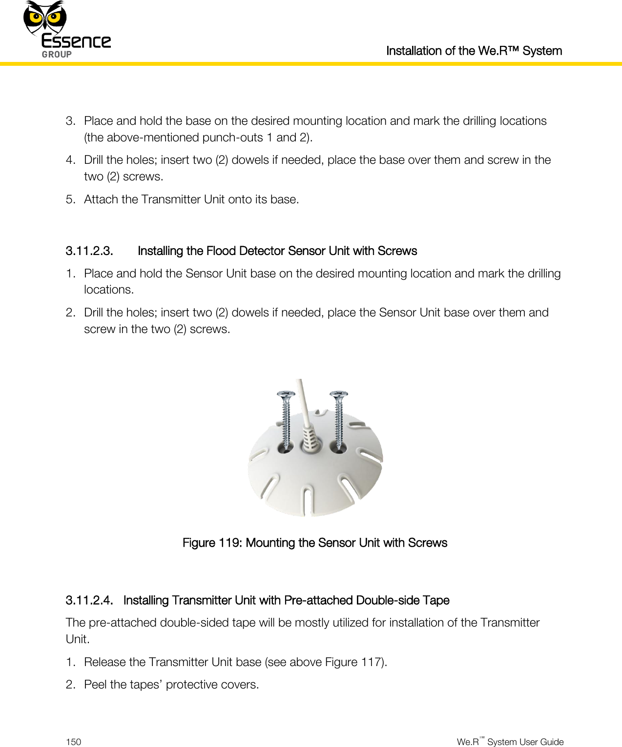  Installation of the We.R™ System  150  We.R™ System User Guide   3. Place and hold the base on the desired mounting location and mark the drilling locations (the above-mentioned punch-outs 1 and 2). 4. Drill the holes; insert two (2) dowels if needed, place the base over them and screw in the two (2) screws. 5. Attach the Transmitter Unit onto its base.  3.11.2.3. Installing the Flood Detector Sensor Unit with Screws 1. Place and hold the Sensor Unit base on the desired mounting location and mark the drilling locations. 2. Drill the holes; insert two (2) dowels if needed, place the Sensor Unit base over them and screw in the two (2) screws.   Figure 119: Mounting the Sensor Unit with Screws  3.11.2.4. Installing Transmitter Unit with Pre-attached Double-side Tape The pre-attached double-sided tape will be mostly utilized for installation of the Transmitter Unit. 1. Release the Transmitter Unit base (see above Figure 117). 2. Peel the tapes’ protective covers.  