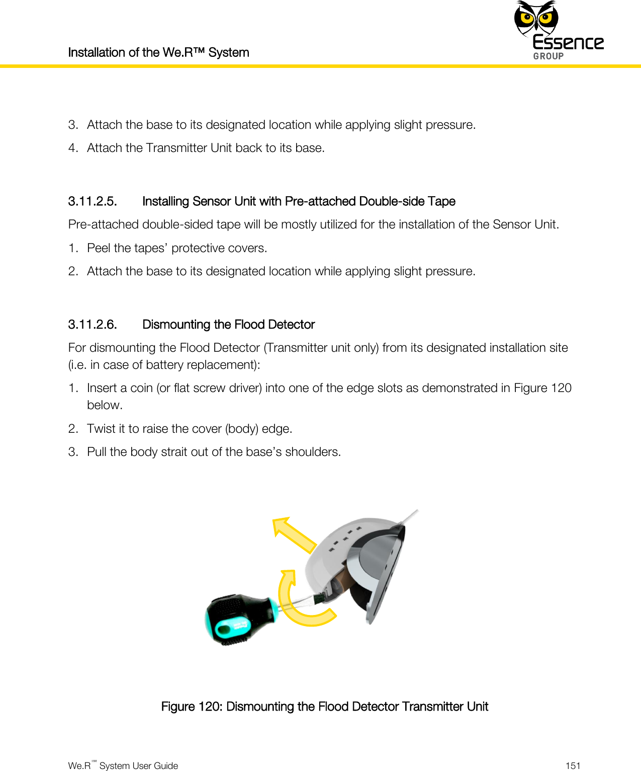 Installation of the We.R™ System    We.R™ System User Guide  151   3. Attach the base to its designated location while applying slight pressure. 4. Attach the Transmitter Unit back to its base.  3.11.2.5. Installing Sensor Unit with Pre-attached Double-side Tape Pre-attached double-sided tape will be mostly utilized for the installation of the Sensor Unit. 1. Peel the tapes’ protective covers. 2. Attach the base to its designated location while applying slight pressure.  3.11.2.6. Dismounting the Flood Detector For dismounting the Flood Detector (Transmitter unit only) from its designated installation site (i.e. in case of battery replacement): 1. Insert a coin (or flat screw driver) into one of the edge slots as demonstrated in Figure 120 below. 2. Twist it to raise the cover (body) edge. 3. Pull the body strait out of the base’s shoulders.  Figure 120: Dismounting the Flood Detector Transmitter Unit  