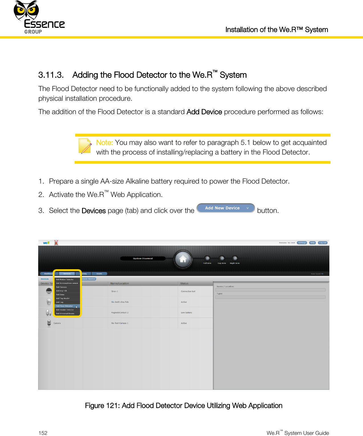  Installation of the We.R™ System  152  We.R™ System User Guide   3.11.3. Adding the Flood Detector to the We.R™ System The Flood Detector need to be functionally added to the system following the above described physical installation procedure. The addition of the Flood Detector is a standard Add Device procedure performed as follows:   Note: You may also want to refer to paragraph 5.1 below to get acquainted with the process of installing/replacing a battery in the Flood Detector.  1. Prepare a single AA-size Alkaline battery required to power the Flood Detector. 2. Activate the We.R™ Web Application. 3. Select the Devices page (tab) and click over the   button.   Figure 121: Add Flood Detector Device Utilizing Web Application 