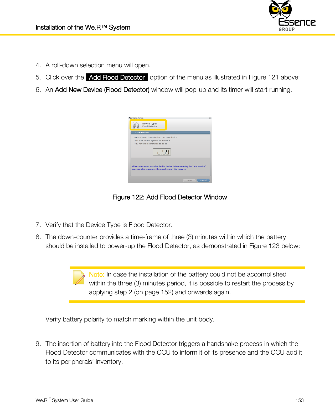 Installation of the We.R™ System    We.R™ System User Guide  153   4. A roll-down selection menu will open. 5. Click over the _Add Flood Detector_ option of the menu as illustrated in Figure 121 above: 6. An Add New Device (Flood Detector) window will pop-up and its timer will start running.   Figure 122: Add Flood Detector Window  7. Verify that the Device Type is Flood Detector. 8. The down-counter provides a time-frame of three (3) minutes within which the battery should be installed to power-up the Flood Detector, as demonstrated in Figure 123 below:   Note: In case the installation of the battery could not be accomplished within the three (3) minutes period, it is possible to restart the process by applying step 2 (on page 152) and onwards again.  Verify battery polarity to match marking within the unit body.  9. The insertion of battery into the Flood Detector triggers a handshake process in which the Flood Detector communicates with the CCU to inform it of its presence and the CCU add it to its peripherals’ inventory.   