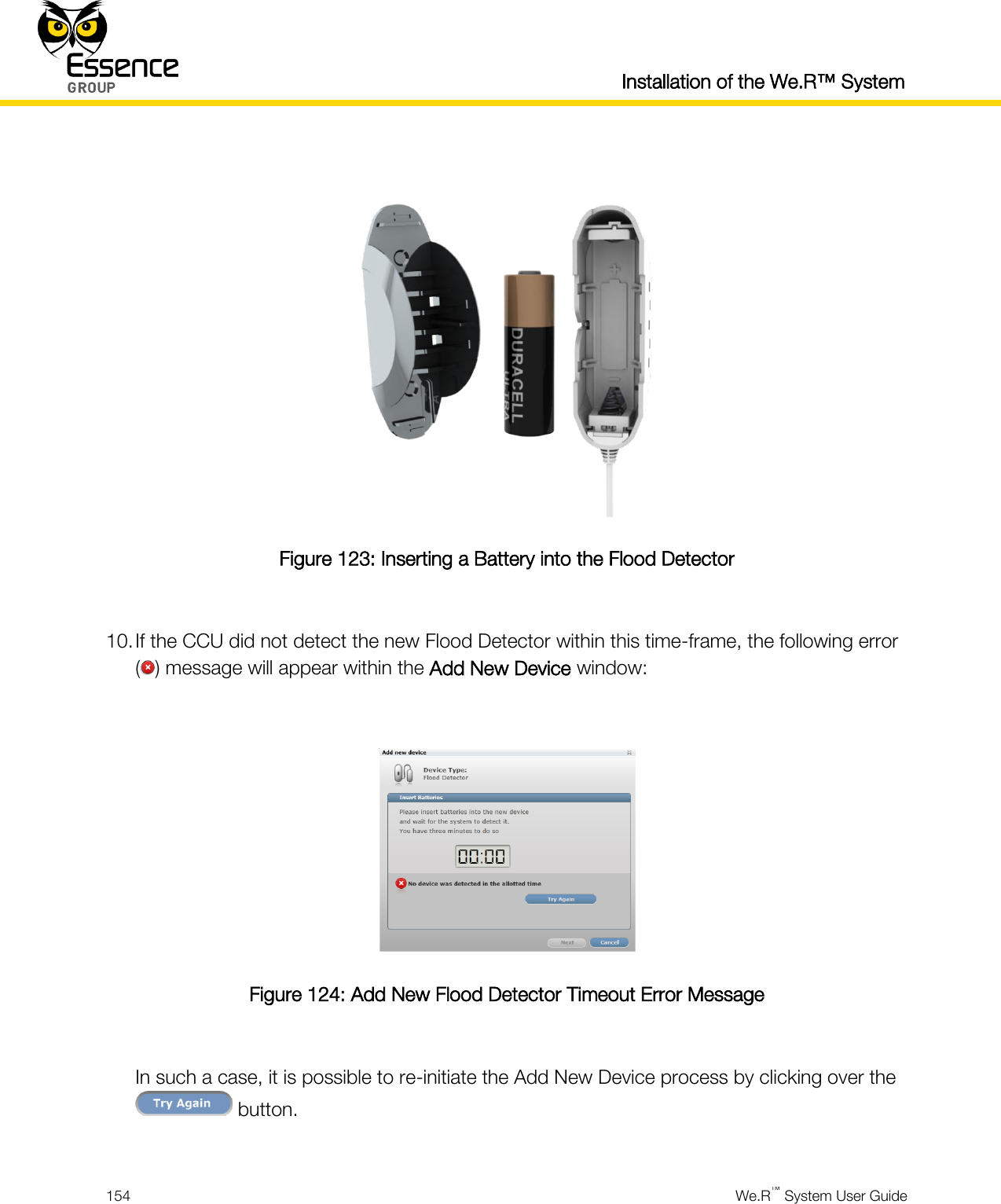  Installation of the We.R™ System  154  We.R™ System User Guide    Figure 123: Inserting a Battery into the Flood Detector  10. If the CCU did not detect the new Flood Detector within this time-frame, the following error ( ) message will appear within the Add New Device window:   Figure 124: Add New Flood Detector Timeout Error Message  In such a case, it is possible to re-initiate the Add New Device process by clicking over the  button.  