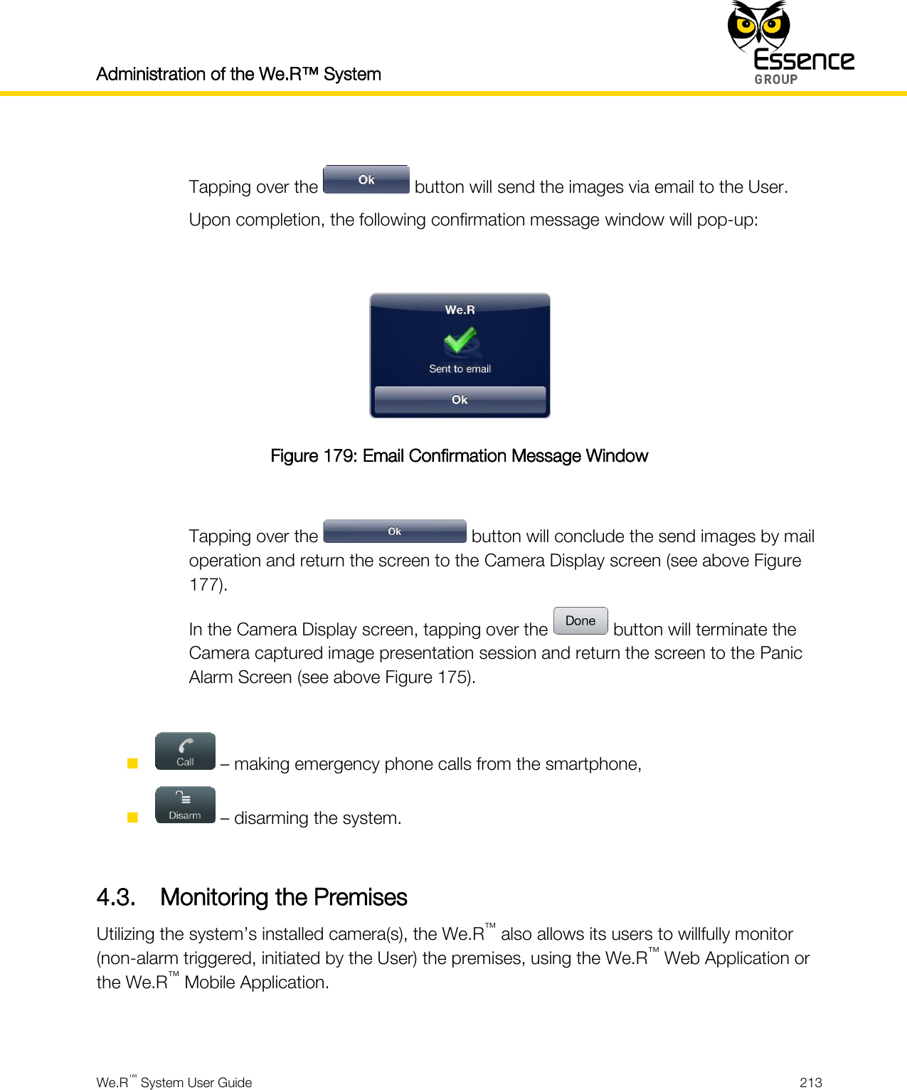 Administration of the We.R™ System    We.R™ System User Guide  213   Tapping over the   button will send the images via email to the User. Upon completion, the following confirmation message window will pop-up:   Figure 179: Email Confirmation Message Window  Tapping over the   button will conclude the send images by mail operation and return the screen to the Camera Display screen (see above Figure 177). In the Camera Display screen, tapping over the   button will terminate the Camera captured image presentation session and return the screen to the Panic Alarm Screen (see above Figure 175).    – making emergency phone calls from the smartphone,   – disarming the system.  4.3. Monitoring the Premises Utilizing the system’s installed camera(s), the We.R™ also allows its users to willfully monitor (non-alarm triggered, initiated by the User) the premises, using the We.R™ Web Application or the We.R™ Mobile Application.  