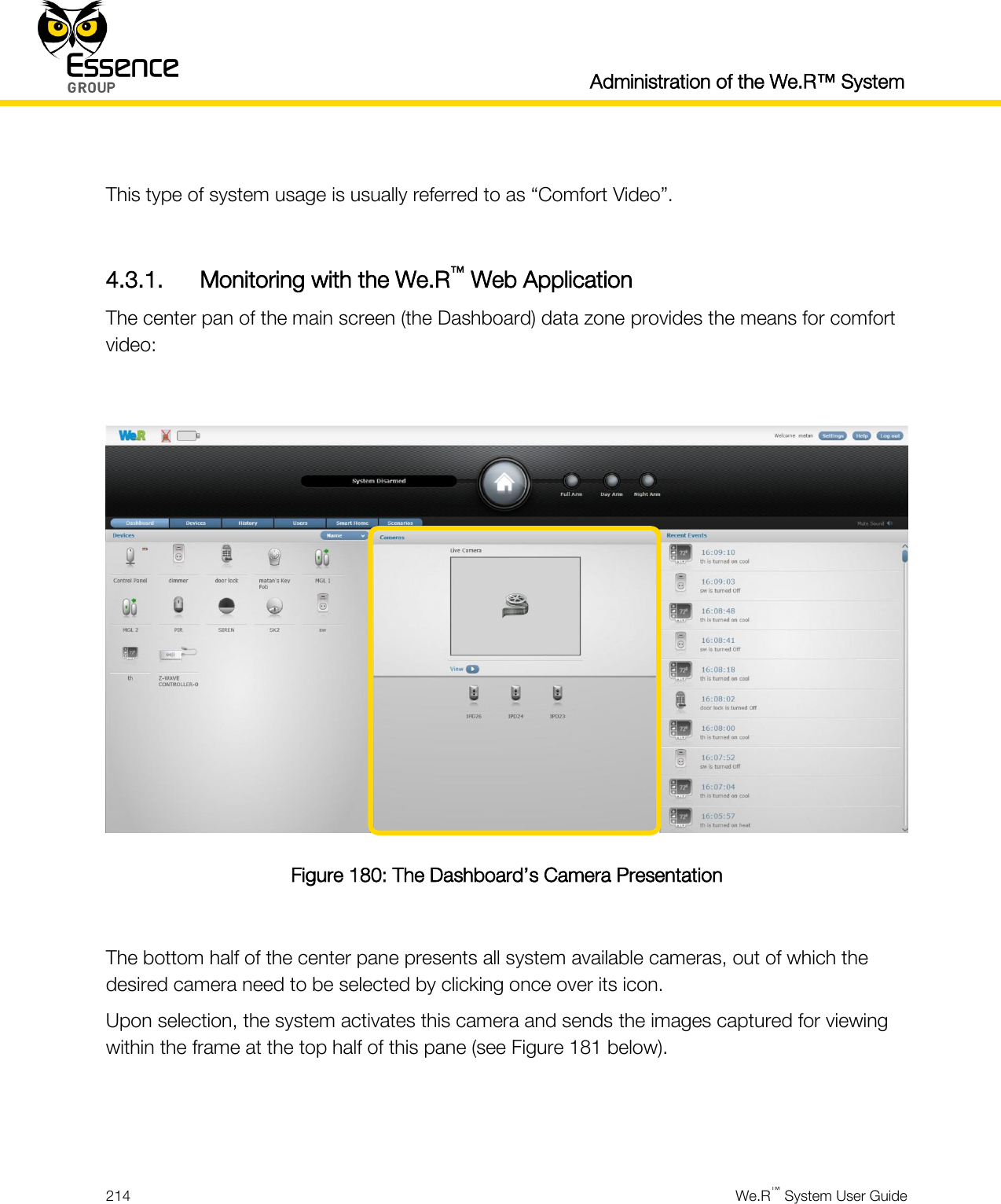  Administration of the We.R™ System  214  We.R™ System User Guide   This type of system usage is usually referred to as “Comfort Video”.  4.3.1. Monitoring with the We.R™ Web Application The center pan of the main screen (the Dashboard) data zone provides the means for comfort video:   Figure 180: The Dashboard’s Camera Presentation  The bottom half of the center pane presents all system available cameras, out of which the desired camera need to be selected by clicking once over its icon. Upon selection, the system activates this camera and sends the images captured for viewing within the frame at the top half of this pane (see Figure 181 below).   