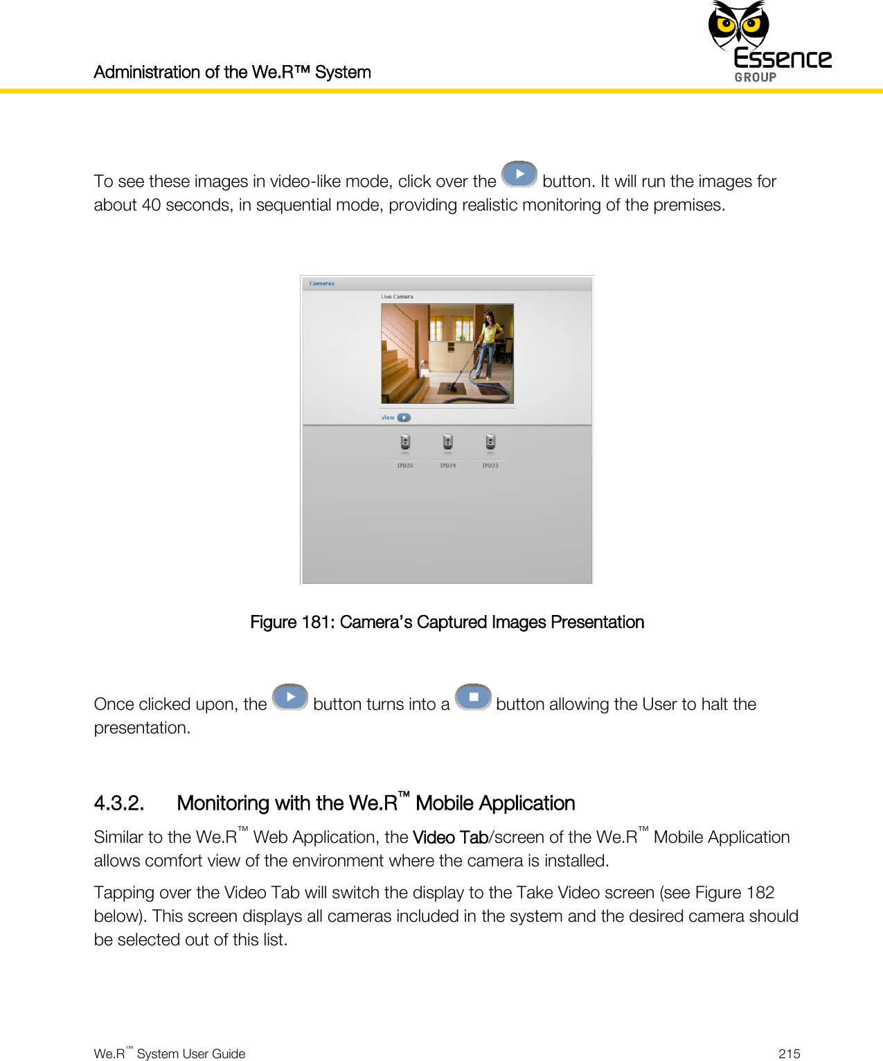Administration of the We.R™ System    We.R™ System User Guide  215   To see these images in video-like mode, click over the   button. It will run the images for about 40 seconds, in sequential mode, providing realistic monitoring of the premises.   Figure 181: Camera’s Captured Images Presentation  Once clicked upon, the   button turns into a   button allowing the User to halt the presentation.  4.3.2. Monitoring with the We.R™ Mobile Application Similar to the We.R™ Web Application, the Video Tab/screen of the We.R™ Mobile Application allows comfort view of the environment where the camera is installed. Tapping over the Video Tab will switch the display to the Take Video screen (see Figure 182 below). This screen displays all cameras included in the system and the desired camera should be selected out of this list.   