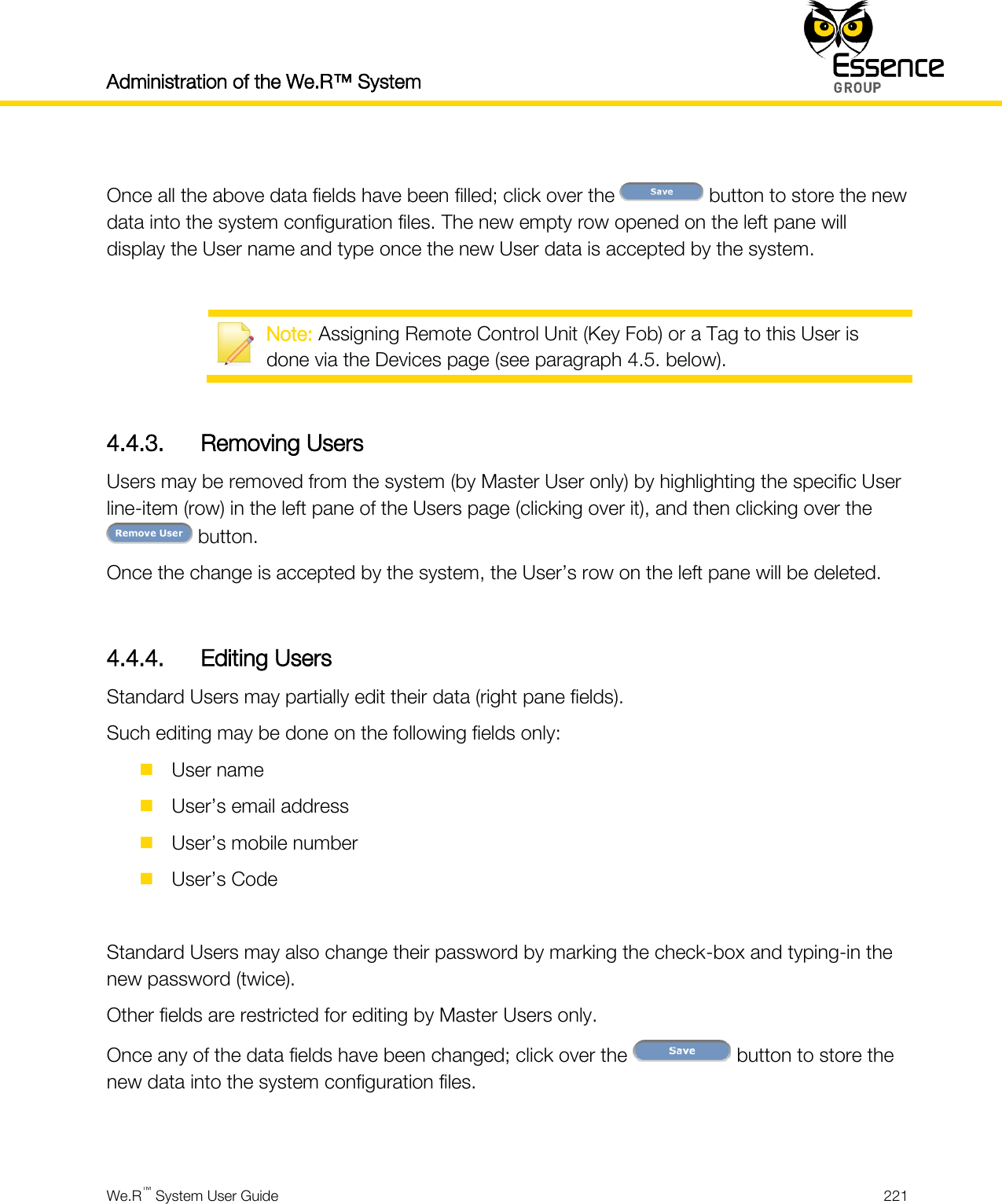 Administration of the We.R™ System    We.R™ System User Guide  221   Once all the above data fields have been filled; click over the   button to store the new data into the system configuration files. The new empty row opened on the left pane will display the User name and type once the new User data is accepted by the system.   Note: Assigning Remote Control Unit (Key Fob) or a Tag to this User is done via the Devices page (see paragraph 4.5. below).  4.4.3. Removing Users Users may be removed from the system (by Master User only) by highlighting the specific User line-item (row) in the left pane of the Users page (clicking over it), and then clicking over the  button. Once the change is accepted by the system, the User’s row on the left pane will be deleted.  4.4.4. Editing Users Standard Users may partially edit their data (right pane fields). Such editing may be done on the following fields only:  User name  User’s email address  User’s mobile number  User’s Code  Standard Users may also change their password by marking the check-box and typing-in the new password (twice). Other fields are restricted for editing by Master Users only. Once any of the data fields have been changed; click over the   button to store the new data into the system configuration files.  