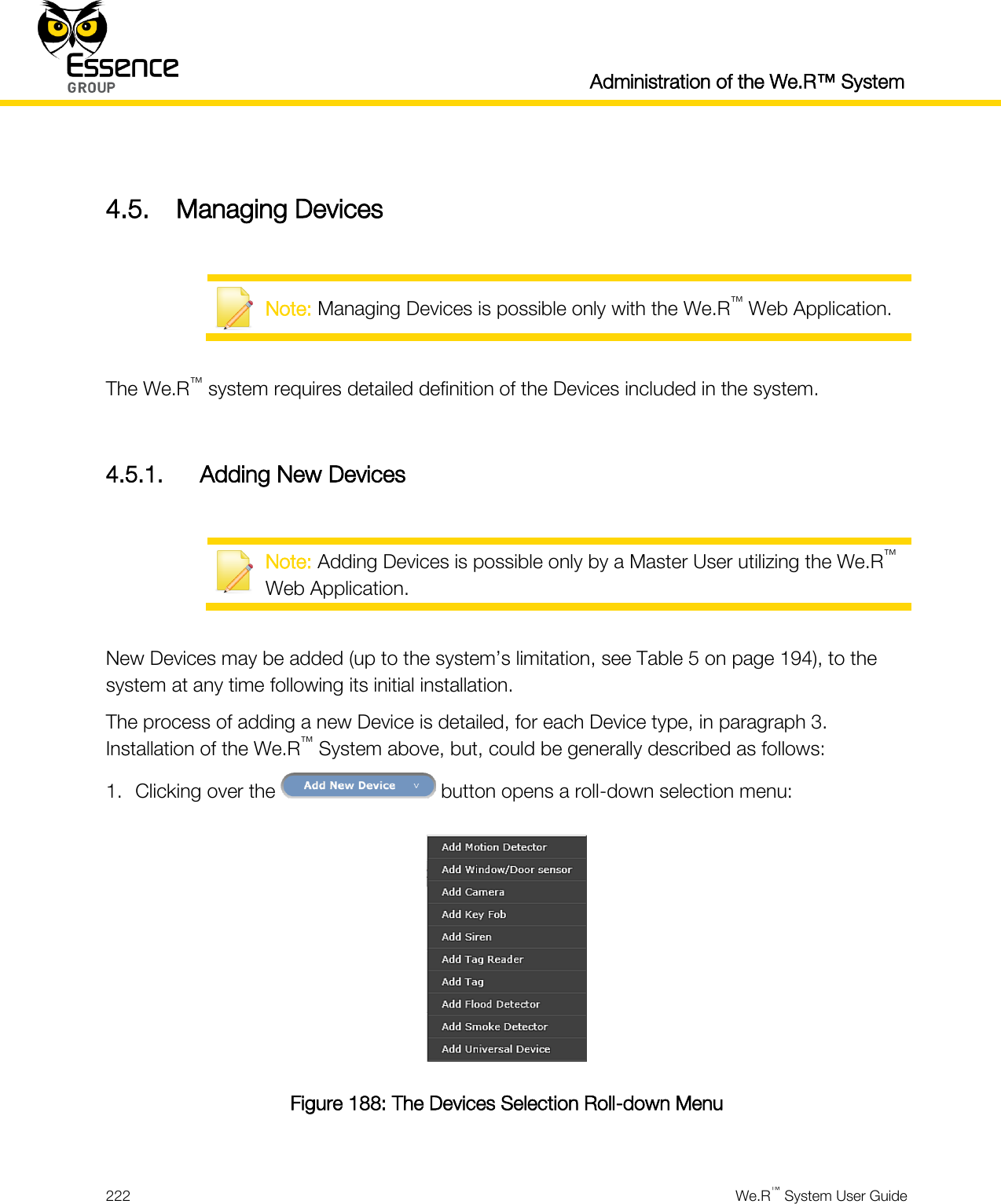  Administration of the We.R™ System  222  We.R™ System User Guide   4.5. Managing Devices   Note: Managing Devices is possible only with the We.R™ Web Application.  The We.R™ system requires detailed definition of the Devices included in the system.  4.5.1. Adding New Devices   Note: Adding Devices is possible only by a Master User utilizing the We.R™ Web Application.  New Devices may be added (up to the system’s limitation, see Table 5 on page 194), to the system at any time following its initial installation. The process of adding a new Device is detailed, for each Device type, in paragraph 3. Installation of the We.R™ System above, but, could be generally described as follows: 1. Clicking over the   button opens a roll-down selection menu:  Figure 188: The Devices Selection Roll-down Menu  