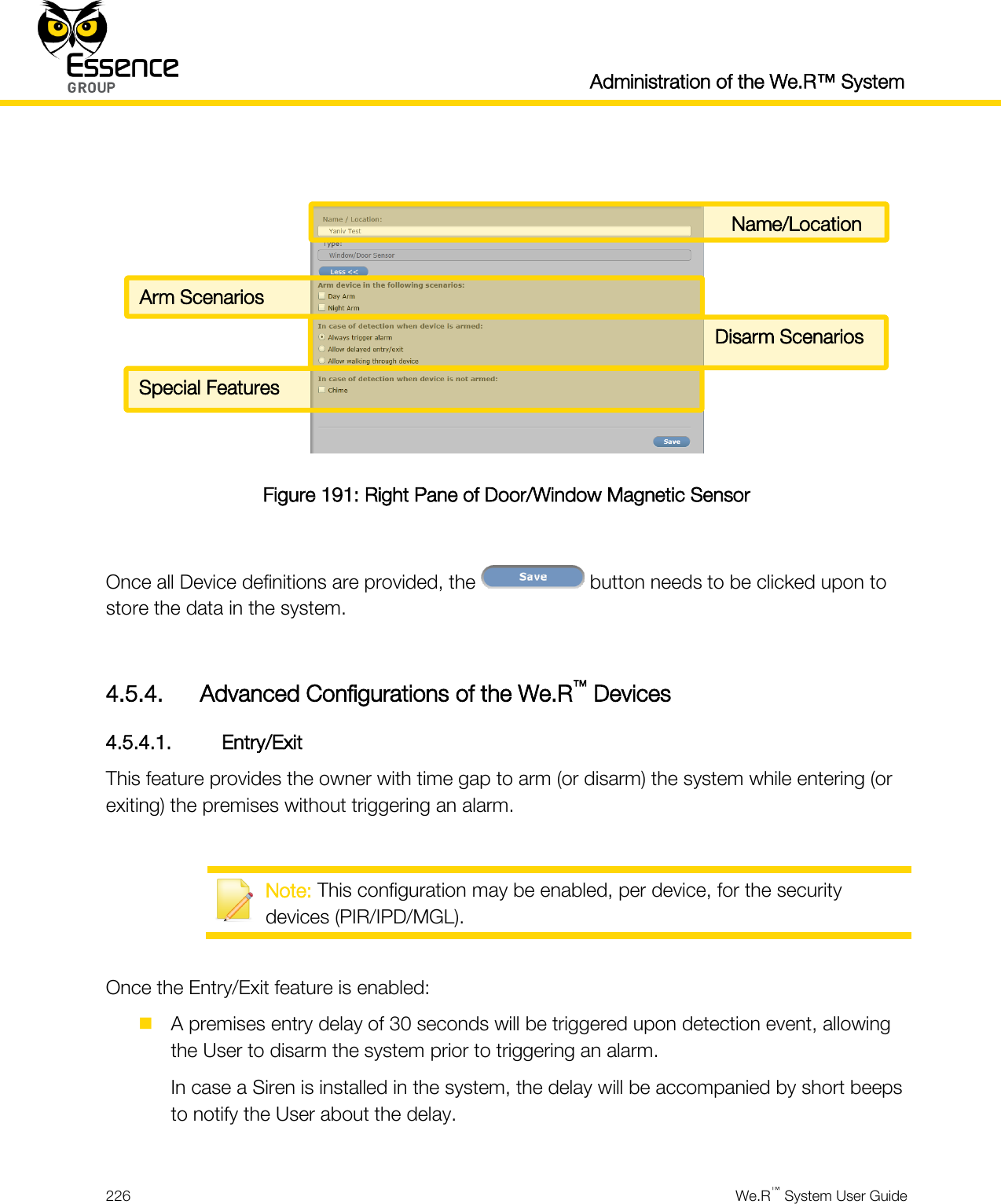  Administration of the We.R™ System  226  We.R™ System User Guide    Figure 191: Right Pane of Door/Window Magnetic Sensor  Once all Device definitions are provided, the   button needs to be clicked upon to store the data in the system.  4.5.4. Advanced Configurations of the We.R™ Devices 4.5.4.1. Entry/Exit This feature provides the owner with time gap to arm (or disarm) the system while entering (or exiting) the premises without triggering an alarm.   Note: This configuration may be enabled, per device, for the security devices (PIR/IPD/MGL).  Once the Entry/Exit feature is enabled:  A premises entry delay of 30 seconds will be triggered upon detection event, allowing the User to disarm the system prior to triggering an alarm. In case a Siren is installed in the system, the delay will be accompanied by short beeps to notify the User about the delay.  Name/Location Arm Scenarios Disarm Scenarios Special Features 