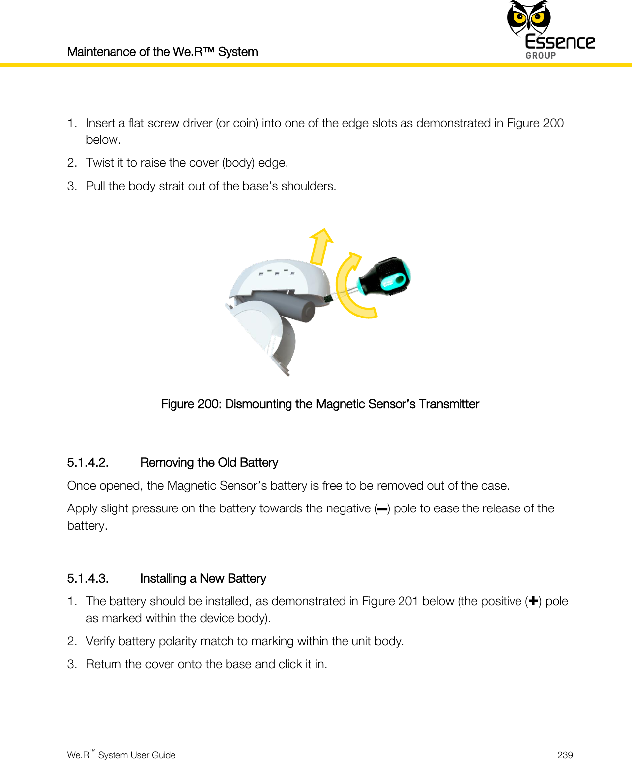 Maintenance of the We.R™ System    We.R™ System User Guide  239   1. Insert a flat screw driver (or coin) into one of the edge slots as demonstrated in Figure 200 below. 2. Twist it to raise the cover (body) edge. 3. Pull the body strait out of the base’s shoulders.   Figure 200: Dismounting the Magnetic Sensor’s Transmitter  5.1.4.2. Removing the Old Battery Once opened, the Magnetic Sensor’s battery is free to be removed out of the case. Apply slight pressure on the battery towards the negative (–) pole to ease the release of the battery.  5.1.4.3. Installing a New Battery 1. The battery should be installed, as demonstrated in Figure 201 below (the positive () pole as marked within the device body). 2. Verify battery polarity match to marking within the unit body. 3. Return the cover onto the base and click it in.   