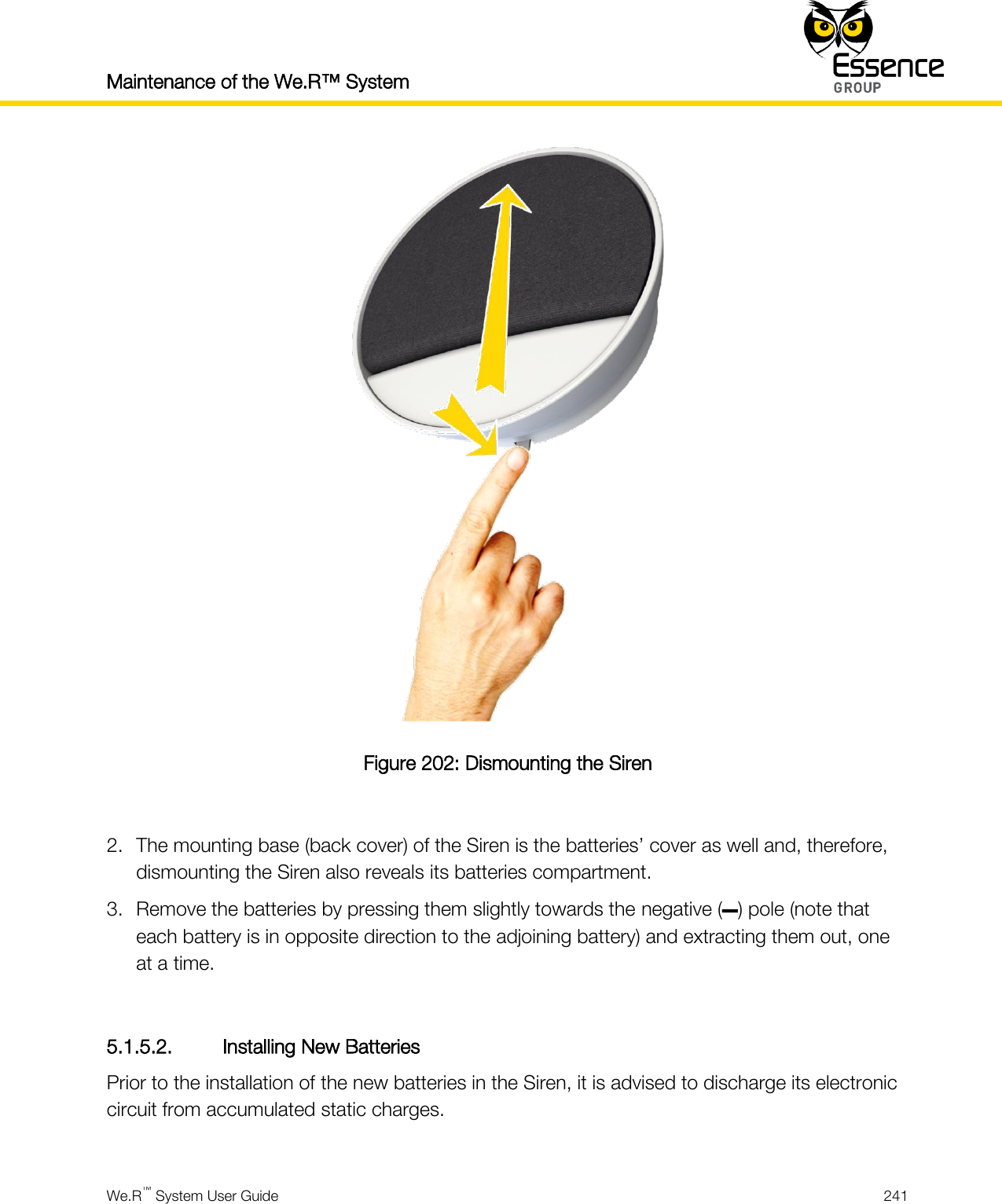 Maintenance of the We.R™ System    We.R™ System User Guide  241   Figure 202: Dismounting the Siren  2. The mounting base (back cover) of the Siren is the batteries’ cover as well and, therefore, dismounting the Siren also reveals its batteries compartment. 3. Remove the batteries by pressing them slightly towards the negative (–) pole (note that each battery is in opposite direction to the adjoining battery) and extracting them out, one at a time.  5.1.5.2. Installing New Batteries Prior to the installation of the new batteries in the Siren, it is advised to discharge its electronic circuit from accumulated static charges.  