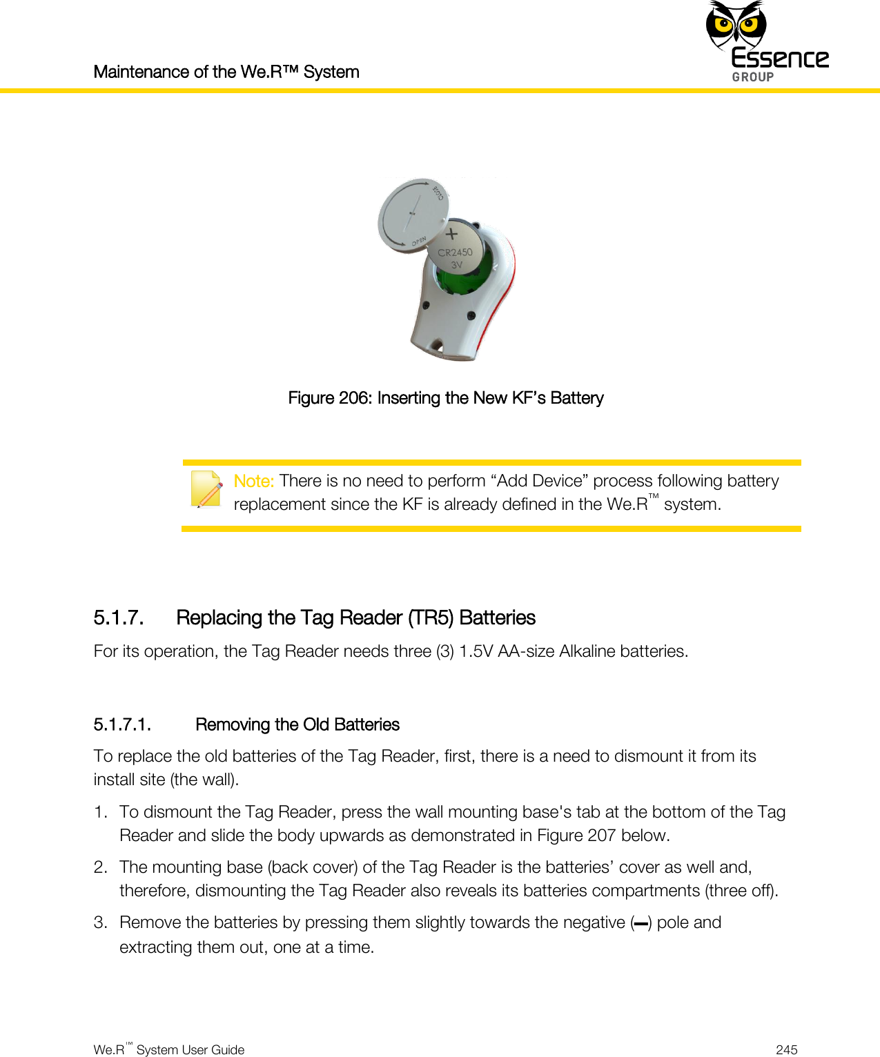 Maintenance of the We.R™ System    We.R™ System User Guide  245    Figure 206: Inserting the New KF’s Battery   Note: There is no need to perform “Add Device” process following battery replacement since the KF is already defined in the We.R™ system.   5.1.7. Replacing the Tag Reader (TR5) Batteries For its operation, the Tag Reader needs three (3) 1.5V AA-size Alkaline batteries.  5.1.7.1. Removing the Old Batteries To replace the old batteries of the Tag Reader, first, there is a need to dismount it from its install site (the wall). 1. To dismount the Tag Reader, press the wall mounting base&apos;s tab at the bottom of the Tag Reader and slide the body upwards as demonstrated in Figure 207 below. 2. The mounting base (back cover) of the Tag Reader is the batteries’ cover as well and, therefore, dismounting the Tag Reader also reveals its batteries compartments (three off). 3. Remove the batteries by pressing them slightly towards the negative (–) pole and extracting them out, one at a time.   