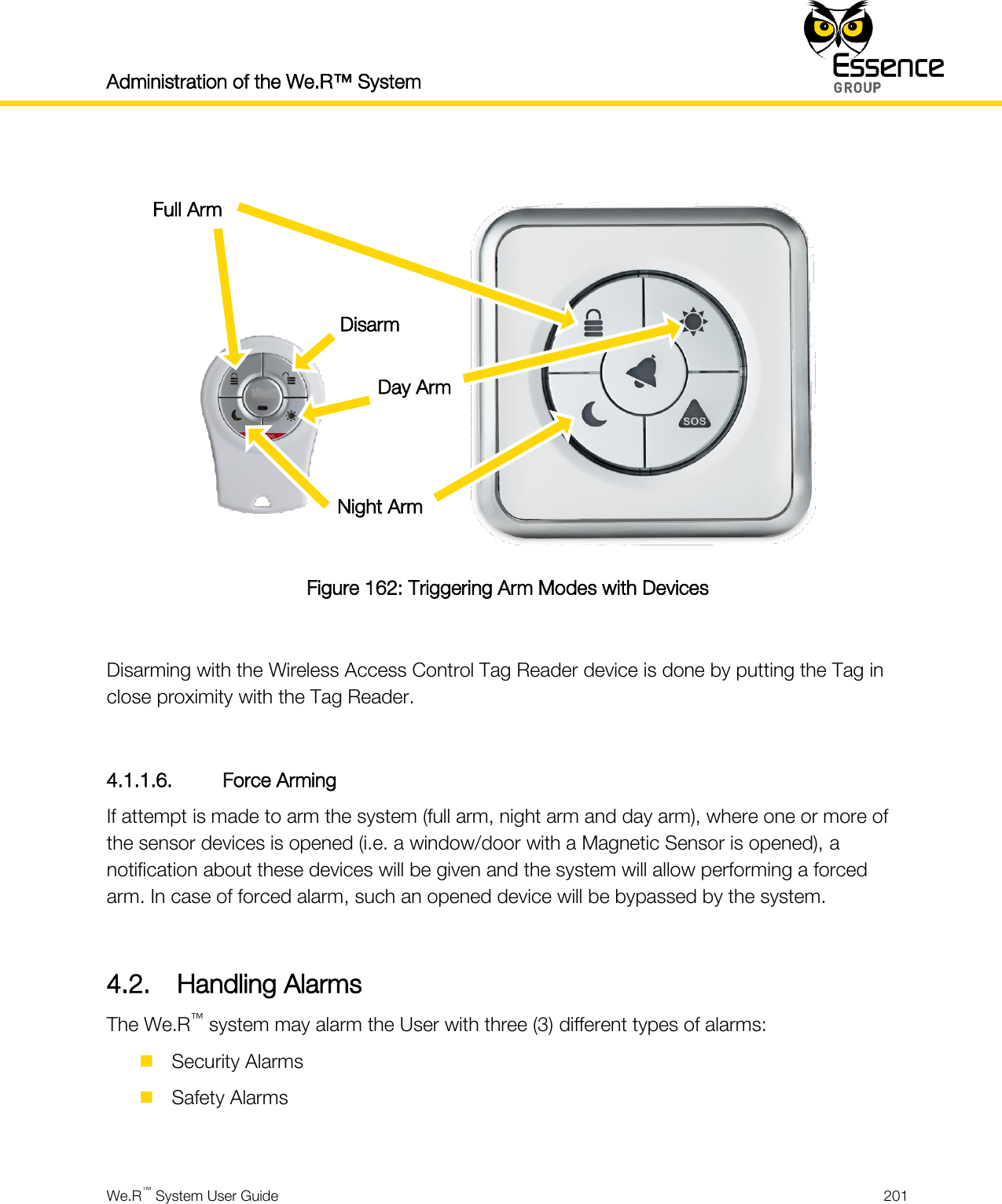 Administration of the We.R™ System    We.R™ System User Guide  201    Figure 162: Triggering Arm Modes with Devices  Disarming with the Wireless Access Control Tag Reader device is done by putting the Tag in close proximity with the Tag Reader.  4.1.1.6. Force Arming If attempt is made to arm the system (full arm, night arm and day arm), where one or more of the sensor devices is opened (i.e. a window/door with a Magnetic Sensor is opened), a notification about these devices will be given and the system will allow performing a forced arm. In case of forced alarm, such an opened device will be bypassed by the system.  4.2. Handling Alarms The We.R™ system may alarm the User with three (3) different types of alarms:  Security Alarms  Safety Alarms  Day Arm Full Arm Night Arm Disarm 