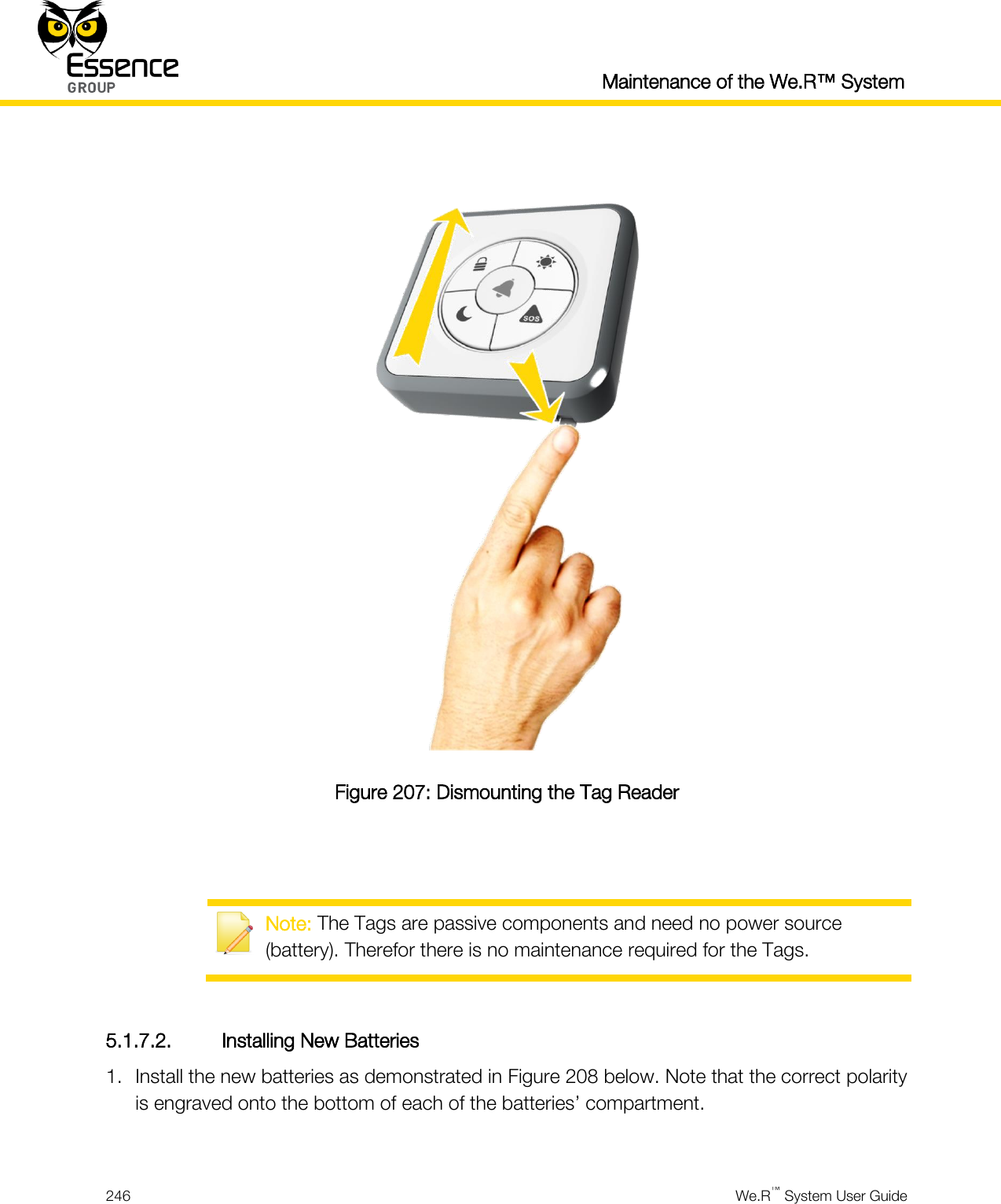  Maintenance of the We.R™ System  246  We.R™ System User Guide    Figure 207: Dismounting the Tag Reader    Note: The Tags are passive components and need no power source (battery). Therefor there is no maintenance required for the Tags.  5.1.7.2. Installing New Batteries 1. Install the new batteries as demonstrated in Figure 208 below. Note that the correct polarity is engraved onto the bottom of each of the batteries’ compartment.  