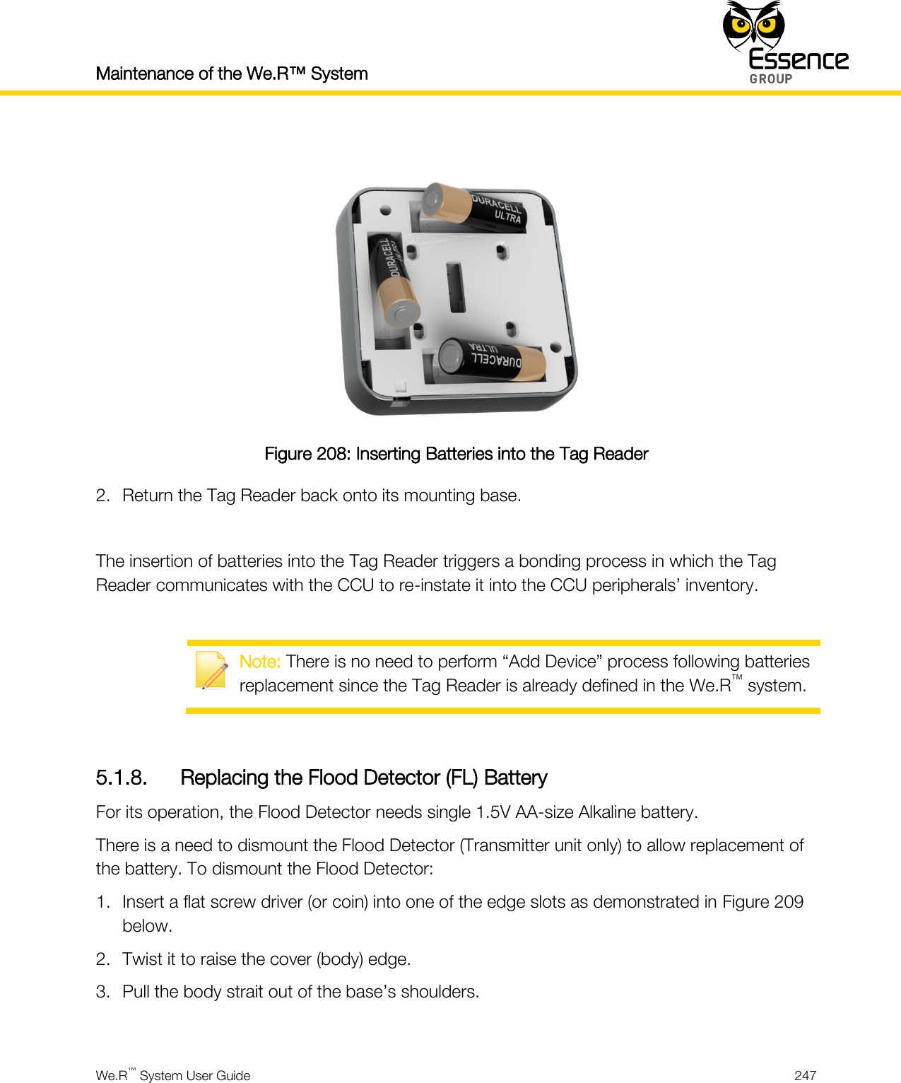 Maintenance of the We.R™ System    We.R™ System User Guide  247    Figure 208: Inserting Batteries into the Tag Reader 2. Return the Tag Reader back onto its mounting base.  The insertion of batteries into the Tag Reader triggers a bonding process in which the Tag Reader communicates with the CCU to re-instate it into the CCU peripherals’ inventory.   Note: There is no need to perform “Add Device” process following batteries replacement since the Tag Reader is already defined in the We.R™ system.  5.1.8. Replacing the Flood Detector (FL) Battery For its operation, the Flood Detector needs single 1.5V AA-size Alkaline battery. There is a need to dismount the Flood Detector (Transmitter unit only) to allow replacement of the battery. To dismount the Flood Detector: 1. Insert a flat screw driver (or coin) into one of the edge slots as demonstrated in Figure 209 below. 2. Twist it to raise the cover (body) edge. 3. Pull the body strait out of the base’s shoulders.  
