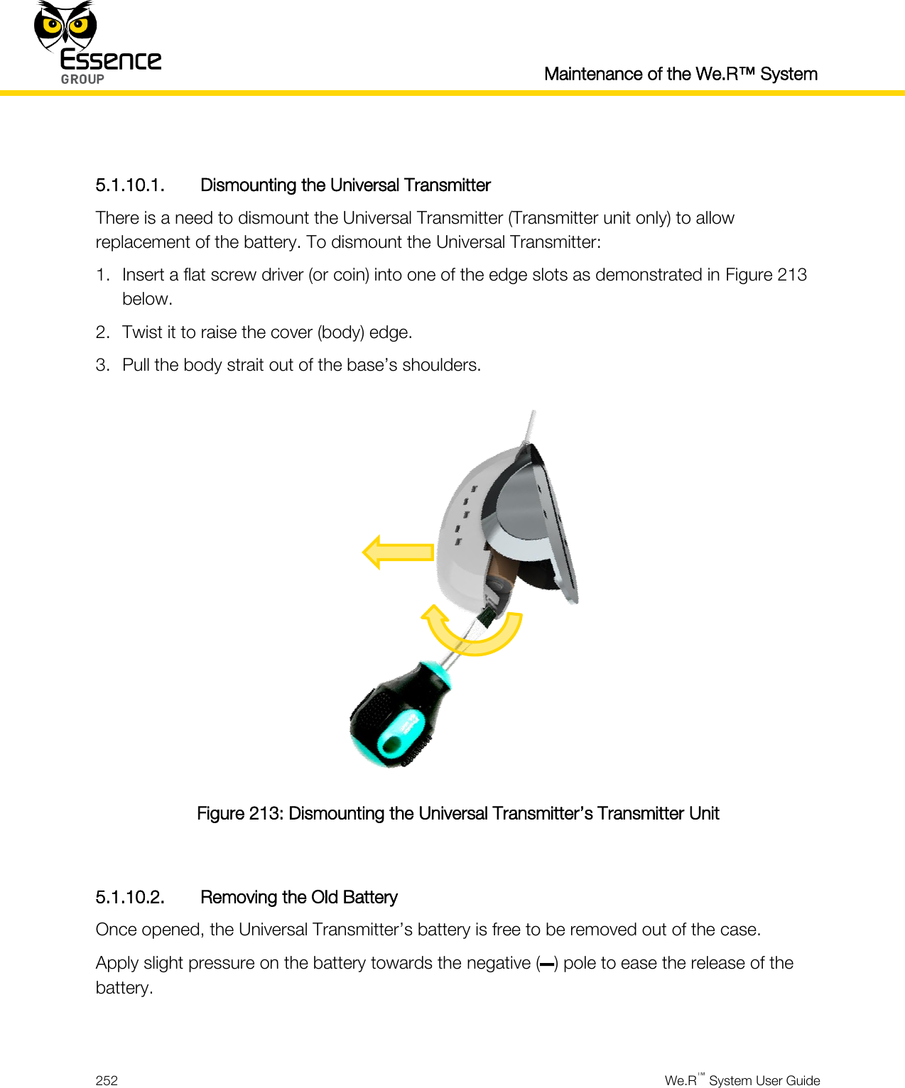  Maintenance of the We.R™ System  252  We.R™ System User Guide   5.1.10.1. Dismounting the Universal Transmitter There is a need to dismount the Universal Transmitter (Transmitter unit only) to allow replacement of the battery. To dismount the Universal Transmitter: 1. Insert a flat screw driver (or coin) into one of the edge slots as demonstrated in Figure 213 below. 2. Twist it to raise the cover (body) edge. 3. Pull the body strait out of the base’s shoulders.  Figure 213: Dismounting the Universal Transmitter’s Transmitter Unit  5.1.10.2. Removing the Old Battery Once opened, the Universal Transmitter’s battery is free to be removed out of the case. Apply slight pressure on the battery towards the negative (–) pole to ease the release of the battery.  