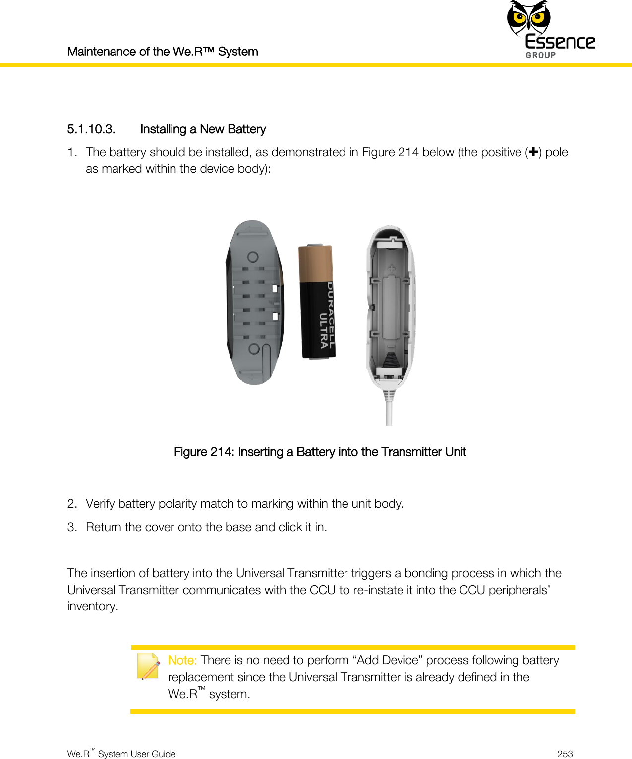 Maintenance of the We.R™ System    We.R™ System User Guide  253   5.1.10.3. Installing a New Battery 1. The battery should be installed, as demonstrated in Figure 214 below (the positive () pole as marked within the device body):   Figure 214: Inserting a Battery into the Transmitter Unit  2. Verify battery polarity match to marking within the unit body. 3. Return the cover onto the base and click it in.  The insertion of battery into the Universal Transmitter triggers a bonding process in which the Universal Transmitter communicates with the CCU to re-instate it into the CCU peripherals’ inventory.   Note: There is no need to perform “Add Device” process following battery replacement since the Universal Transmitter is already defined in the We.R™ system.  