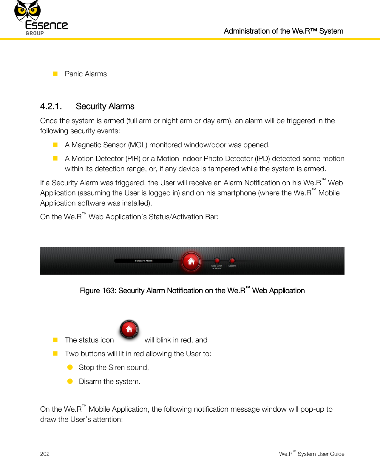  Administration of the We.R™ System  202  We.R™ System User Guide    Panic Alarms  4.2.1. Security Alarms Once the system is armed (full arm or night arm or day arm), an alarm will be triggered in the following security events:  A Magnetic Sensor (MGL) monitored window/door was opened.  A Motion Detector (PIR) or a Motion Indoor Photo Detector (IPD) detected some motion within its detection range, or, if any device is tampered while the system is armed. If a Security Alarm was triggered, the User will receive an Alarm Notification on his We.R™ Web Application (assuming the User is logged in) and on his smartphone (where the We.R™ Mobile Application software was installed). On the We.R™ Web Application’s Status/Activation Bar:   Figure 163: Security Alarm Notification on the We.R™ Web Application   The status icon   will blink in red, and  Two buttons will lit in red allowing the User to:  Stop the Siren sound,  Disarm the system.  On the We.R™ Mobile Application, the following notification message window will pop-up to draw the User’s attention:  