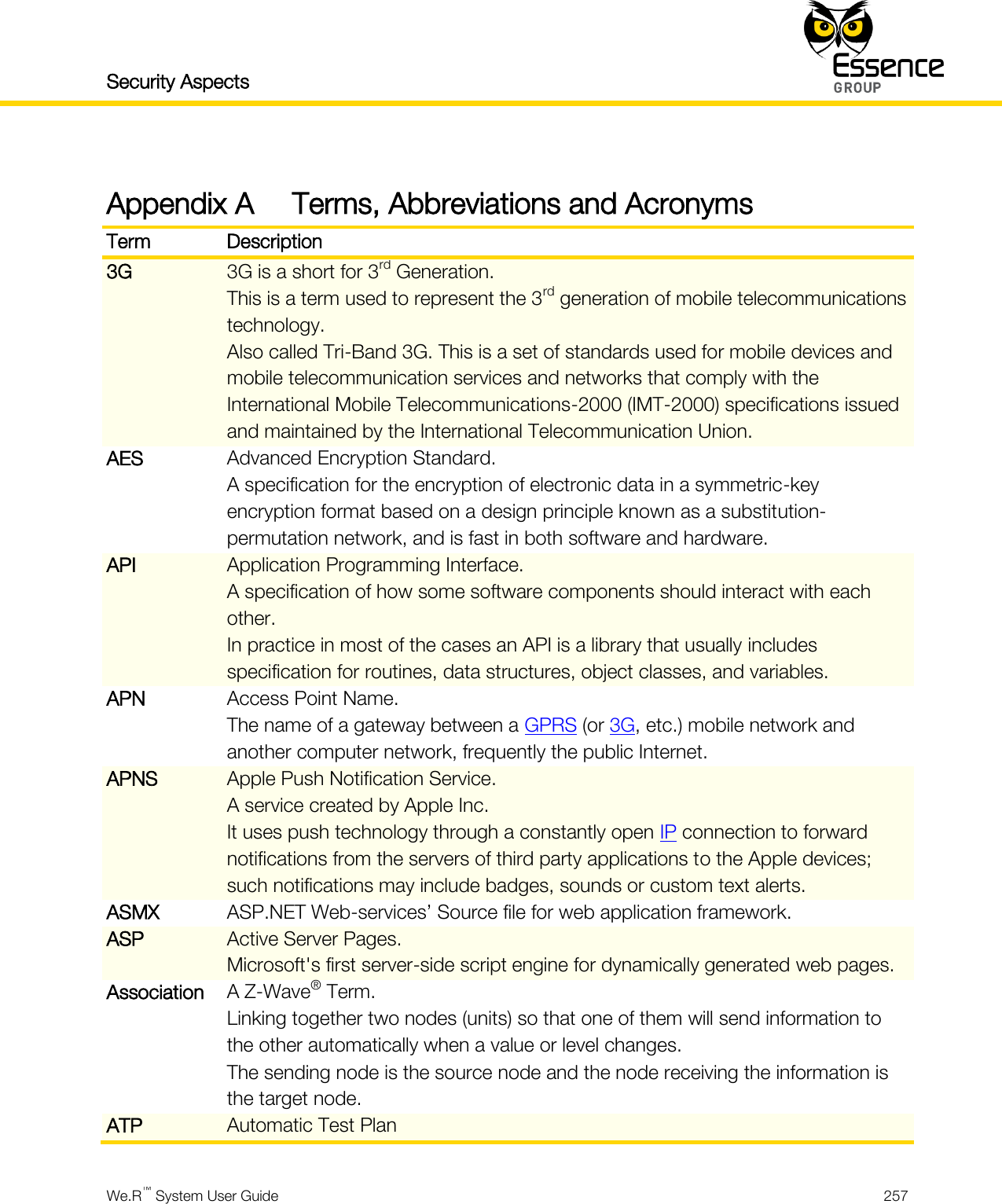 Security Aspects    We.R™ System User Guide  257  Appendix A Terms, Abbreviations and Acronyms Term Description 3G 3G is a short for 3rd Generation. This is a term used to represent the 3rd generation of mobile telecommunications technology. Also called Tri-Band 3G. This is a set of standards used for mobile devices and mobile telecommunication services and networks that comply with the International Mobile Telecommunications-2000 (IMT-2000) specifications issued and maintained by the International Telecommunication Union. AES Advanced Encryption Standard. A specification for the encryption of electronic data in a symmetric-key encryption format based on a design principle known as a substitution-permutation network, and is fast in both software and hardware. API Application Programming Interface. A specification of how some software components should interact with each other. In practice in most of the cases an API is a library that usually includes specification for routines, data structures, object classes, and variables. APN Access Point Name. The name of a gateway between a GPRS (or 3G, etc.) mobile network and another computer network, frequently the public Internet. APNS Apple Push Notification Service. A service created by Apple Inc. It uses push technology through a constantly open IP connection to forward notifications from the servers of third party applications to the Apple devices; such notifications may include badges, sounds or custom text alerts. ASMX ASP.NET Web-services’ Source file for web application framework. ASP Active Server Pages. Microsoft&apos;s first server-side script engine for dynamically generated web pages. Association A Z-Wave® Term. Linking together two nodes (units) so that one of them will send information to the other automatically when a value or level changes. The sending node is the source node and the node receiving the information is the target node. ATP Automatic Test Plan 