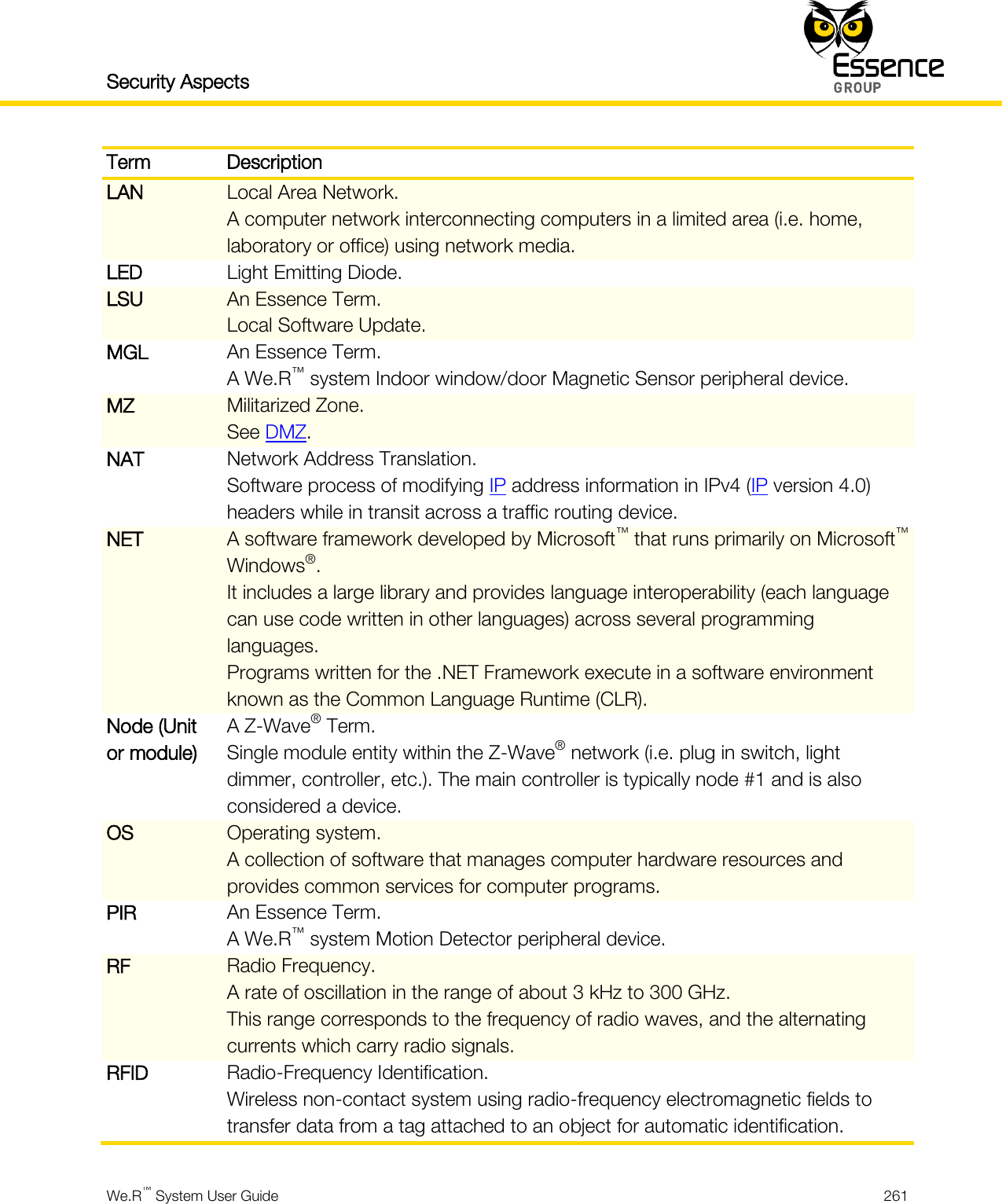 Security Aspects    We.R™ System User Guide  261  Term Description LAN Local Area Network. A computer network interconnecting computers in a limited area (i.e. home, laboratory or office) using network media. LED Light Emitting Diode. LSU An Essence Term. Local Software Update. MGL An Essence Term. A We.R™ system Indoor window/door Magnetic Sensor peripheral device. MZ Militarized Zone. See DMZ. NAT Network Address Translation. Software process of modifying IP address information in IPv4 (IP version 4.0) headers while in transit across a traffic routing device. NET A software framework developed by Microsoft™ that runs primarily on Microsoft™ Windows®. It includes a large library and provides language interoperability (each language can use code written in other languages) across several programming languages. Programs written for the .NET Framework execute in a software environment known as the Common Language Runtime (CLR). Node (Unit or module) A Z-Wave® Term. Single module entity within the Z-Wave® network (i.e. plug in switch, light dimmer, controller, etc.). The main controller is typically node #1 and is also considered a device. OS Operating system. A collection of software that manages computer hardware resources and provides common services for computer programs. PIR An Essence Term. A We.R™ system Motion Detector peripheral device. RF Radio Frequency. A rate of oscillation in the range of about 3 kHz to 300 GHz. This range corresponds to the frequency of radio waves, and the alternating currents which carry radio signals. RFID Radio-Frequency Identification. Wireless non-contact system using radio-frequency electromagnetic fields to transfer data from a tag attached to an object for automatic identification. 