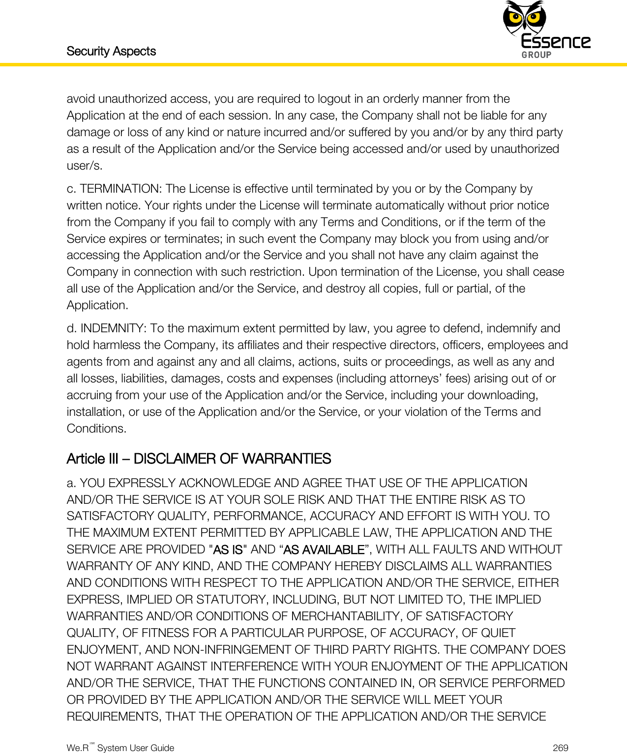 Security Aspects    We.R™ System User Guide  269  avoid unauthorized access, you are required to logout in an orderly manner from the Application at the end of each session. In any case, the Company shall not be liable for any damage or loss of any kind or nature incurred and/or suffered by you and/or by any third party as a result of the Application and/or the Service being accessed and/or used by unauthorized user/s. c. TERMINATION: The License is effective until terminated by you or by the Company by written notice. Your rights under the License will terminate automatically without prior notice from the Company if you fail to comply with any Terms and Conditions, or if the term of the Service expires or terminates; in such event the Company may block you from using and/or accessing the Application and/or the Service and you shall not have any claim against the Company in connection with such restriction. Upon termination of the License, you shall cease all use of the Application and/or the Service, and destroy all copies, full or partial, of the Application. d. INDEMNITY: To the maximum extent permitted by law, you agree to defend, indemnify and hold harmless the Company, its affiliates and their respective directors, officers, employees and agents from and against any and all claims, actions, suits or proceedings, as well as any and all losses, liabilities, damages, costs and expenses (including attorneys’ fees) arising out of or accruing from your use of the Application and/or the Service, including your downloading, installation, or use of the Application and/or the Service, or your violation of the Terms and Conditions. Article III – DISCLAIMER OF WARRANTIES a. YOU EXPRESSLY ACKNOWLEDGE AND AGREE THAT USE OF THE APPLICATION AND/OR THE SERVICE IS AT YOUR SOLE RISK AND THAT THE ENTIRE RISK AS TO SATISFACTORY QUALITY, PERFORMANCE, ACCURACY AND EFFORT IS WITH YOU. TO THE MAXIMUM EXTENT PERMITTED BY APPLICABLE LAW, THE APPLICATION AND THE SERVICE ARE PROVIDED &quot;AS IS&quot; AND “AS AVAILABLE”, WITH ALL FAULTS AND WITHOUT WARRANTY OF ANY KIND, AND THE COMPANY HEREBY DISCLAIMS ALL WARRANTIES AND CONDITIONS WITH RESPECT TO THE APPLICATION AND/OR THE SERVICE, EITHER EXPRESS, IMPLIED OR STATUTORY, INCLUDING, BUT NOT LIMITED TO, THE IMPLIED WARRANTIES AND/OR CONDITIONS OF MERCHANTABILITY, OF SATISFACTORY QUALITY, OF FITNESS FOR A PARTICULAR PURPOSE, OF ACCURACY, OF QUIET ENJOYMENT, AND NON-INFRINGEMENT OF THIRD PARTY RIGHTS. THE COMPANY DOES NOT WARRANT AGAINST INTERFERENCE WITH YOUR ENJOYMENT OF THE APPLICATION AND/OR THE SERVICE, THAT THE FUNCTIONS CONTAINED IN, OR SERVICE PERFORMED OR PROVIDED BY THE APPLICATION AND/OR THE SERVICE WILL MEET YOUR REQUIREMENTS, THAT THE OPERATION OF THE APPLICATION AND/OR THE SERVICE 