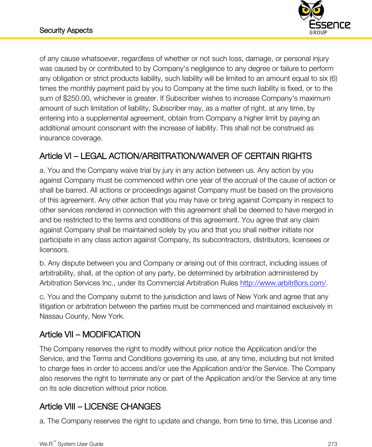 Security Aspects    We.R™ System User Guide  273  of any cause whatsoever, regardless of whether or not such loss, damage, or personal injury was caused by or contributed to by Company&apos;s negligence to any degree or failure to perform any obligation or strict products liability, such liability will be limited to an amount equal to six (6) times the monthly payment paid by you to Company at the time such liability is fixed, or to the sum of $250.00, whichever is greater. If Subscriber wishes to increase Company&apos;s maximum amount of such limitation of liability, Subscriber may, as a matter of right, at any time, by entering into a supplemental agreement, obtain from Company a higher limit by paying an additional amount consonant with the increase of liability. This shall not be construed as insurance coverage. Article VI – LEGAL ACTION/ARBITRATION/WAIVER OF CERTAIN RIGHTS a. You and the Company waive trial by jury in any action between us. Any action by you against Company must be commenced within one year of the accrual of the cause of action or shall be barred. All actions or proceedings against Company must be based on the provisions of this agreement. Any other action that you may have or bring against Company in respect to other services rendered in connection with this agreement shall be deemed to have merged in and be restricted to the terms and conditions of this agreement. You agree that any claim against Company shall be maintained solely by you and that you shall neither initiate nor participate in any class action against Company, its subcontractors, distributors, licensees or licensors. b. Any dispute between you and Company or arising out of this contract, including issues of arbitrability, shall, at the option of any party, be determined by arbitration administered by Arbitration Services Inc., under its Commercial Arbitration Rules http://www.arbitr8ors.com/. c. You and the Company submit to the jurisdiction and laws of New York and agree that any litigation or arbitration between the parties must be commenced and maintained exclusively in Nassau County, New York. Article VII – MODIFICATION The Company reserves the right to modify without prior notice the Application and/or the Service, and the Terms and Conditions governing its use, at any time, including but not limited to charge fees in order to access and/or use the Application and/or the Service. The Company also reserves the right to terminate any or part of the Application and/or the Service at any time on its sole discretion without prior notice. Article VIII – LICENSE CHANGES a. The Company reserves the right to update and change, from time to time, this License and 
