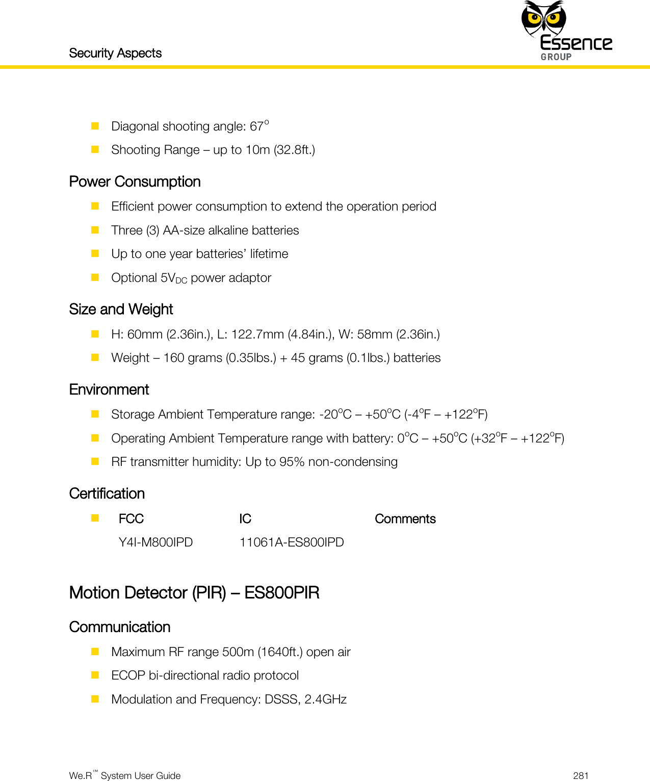 Security Aspects    We.R™ System User Guide  281    Diagonal shooting angle: 67o  Shooting Range – up to 10m (32.8ft.) Power Consumption  Efficient power consumption to extend the operation period  Three (3) AA-size alkaline batteries  Up to one year batteries’ lifetime  Optional 5VDC power adaptor Size and Weight  H: 60mm (2.36in.), L: 122.7mm (4.84in.), W: 58mm (2.36in.)  Weight – 160 grams (0.35lbs.) + 45 grams (0.1lbs.) batteries Environment  Storage Ambient Temperature range: -20oC – +50oC (-4oF – +122oF)  Operating Ambient Temperature range with battery: 0oC – +50oC (+32oF – +122oF)  RF transmitter humidity: Up to 95% non-condensing Certification   FCC IC Comments  Y4I-M800IPD 11061A-ES800IPD   Motion Detector (PIR) – ES800PIR Communication  Maximum RF range 500m (1640ft.) open air  ECOP bi-directional radio protocol  Modulation and Frequency: DSSS, 2.4GHz   