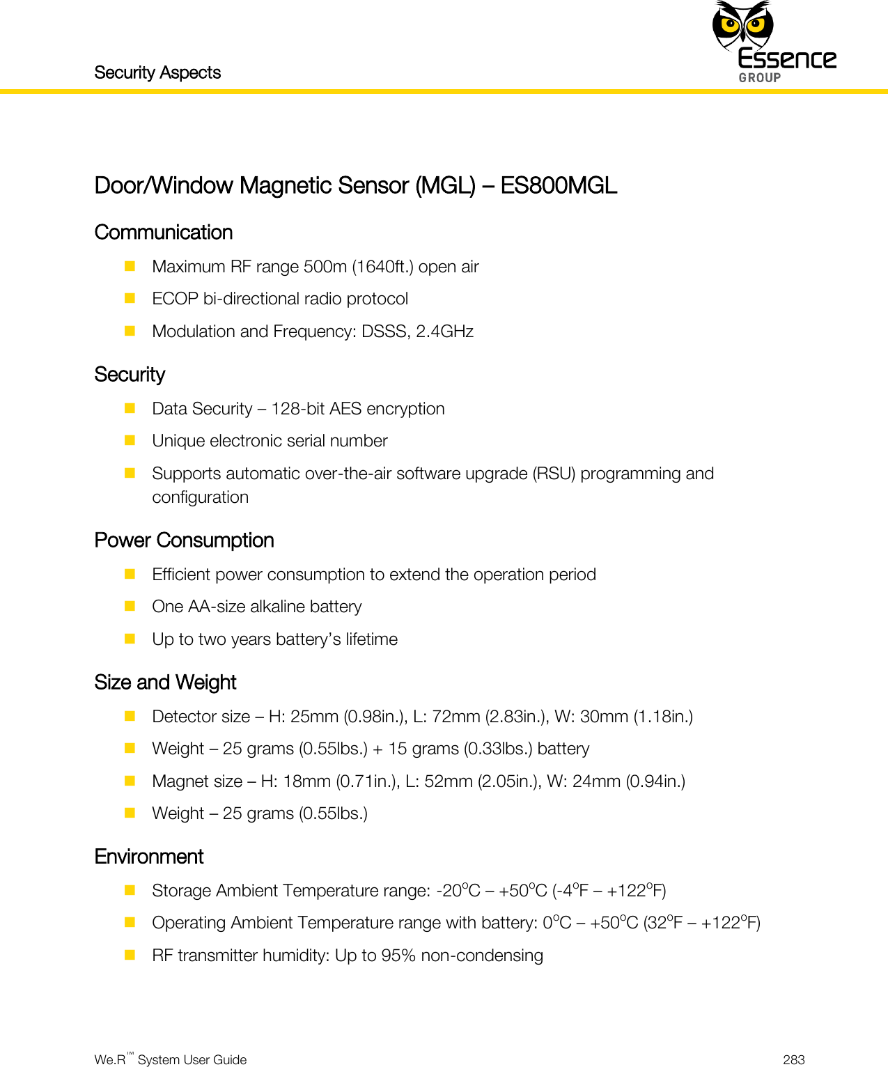 Security Aspects    We.R™ System User Guide  283   Door/Window Magnetic Sensor (MGL) – ES800MGL Communication  Maximum RF range 500m (1640ft.) open air  ECOP bi-directional radio protocol  Modulation and Frequency: DSSS, 2.4GHz Security  Data Security – 128-bit AES encryption  Unique electronic serial number  Supports automatic over-the-air software upgrade (RSU) programming and configuration Power Consumption  Efficient power consumption to extend the operation period  One AA-size alkaline battery  Up to two years battery’s lifetime Size and Weight  Detector size – H: 25mm (0.98in.), L: 72mm (2.83in.), W: 30mm (1.18in.)  Weight – 25 grams (0.55lbs.) + 15 grams (0.33lbs.) battery  Magnet size – H: 18mm (0.71in.), L: 52mm (2.05in.), W: 24mm (0.94in.)  Weight – 25 grams (0.55lbs.) Environment  Storage Ambient Temperature range: -20oC – +50oC (-4oF – +122oF)  Operating Ambient Temperature range with battery: 0oC – +50oC (32oF – +122oF)  RF transmitter humidity: Up to 95% non-condensing   