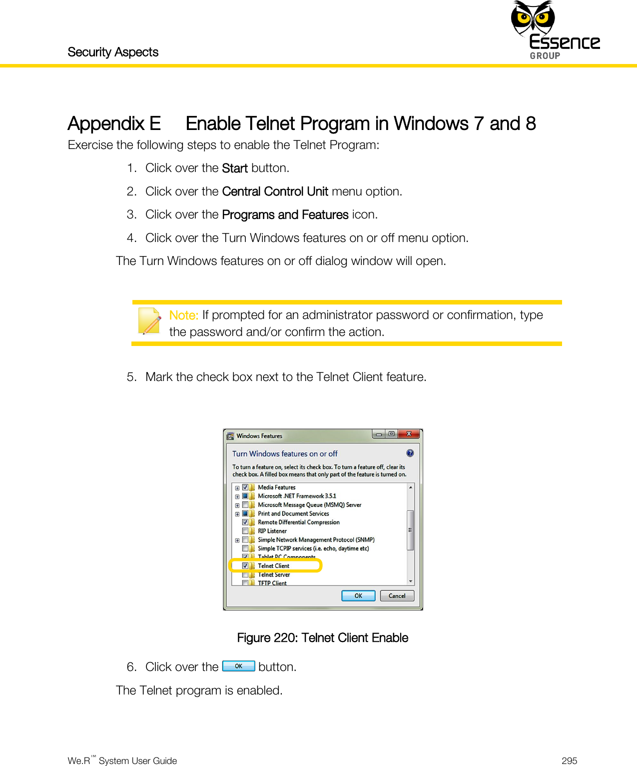 Security Aspects    We.R™ System User Guide  295  Appendix E Enable Telnet Program in Windows 7 and 8 Exercise the following steps to enable the Telnet Program: 1. Click over the Start button. 2. Click over the Central Control Unit menu option. 3. Click over the Programs and Features icon. 4. Click over the Turn Windows features on or off menu option. The Turn Windows features on or off dialog window will open.   Note: If prompted for an administrator password or confirmation, type the password and/or confirm the action.  5. Mark the check box next to the Telnet Client feature.   Figure 220: Telnet Client Enable 6. Click over the   button. The Telnet program is enabled.   