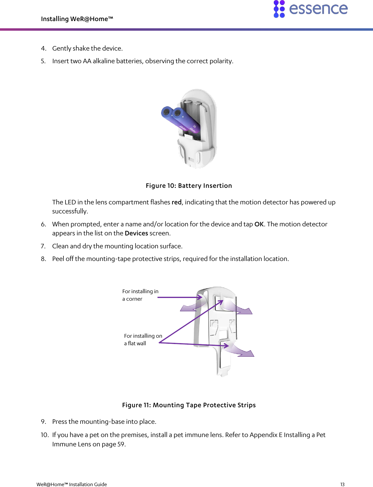 Installing WeR@Home™  WeR@Home™ Installation Guide    13  4. Gently shake the device. 5. Insert two AA alkaline batteries, observing the correct polarity.  Figure 10: Battery Insertion The LED in the lens compartment flashes red, indicating that the motion detector has powered up successfully. 6. When prompted, enter a name and/or location for the device and tap OK. The motion detector appears in the list on the Devices screen. 7. Clean and dry the mounting location surface. 8. Peel off the mounting-tape protective strips, required for the installation location.  Figure 11: Mounting Tape Protective Strips 9. Press the mounting-base into place. 10. If you have a pet on the premises, install a pet immune lens. Refer to Appendix E Installing a Pet Immune Lens on page 59. For installing in a corner For installing on a flat wall 